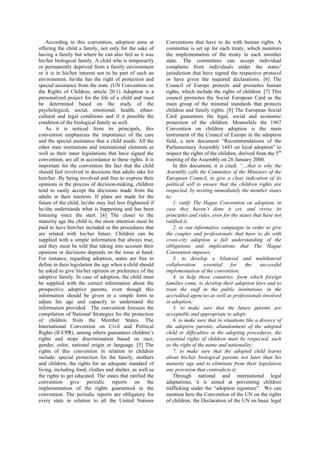 According to this convention, adoption aims at
offering the child a family, not only for the sake of
having a family but where he can also feel as it was
his/her biological family. A child who is temporarily
or permanently deprived from a family environment
or it is in his/her interest not to be part of such an
environment, he/she has the right of protection and
special assistance from the state. (UN Convention on
the Rights of Children, article 20.1) Adoption is a
personalized project for the life of a child and must
be determined based on the study of the
psychological, social, emotional, health, ethno-
cultural and legal conditions and if it possible the
condition of the biological family as well.
As it is noticed from its principals, this
convention emphasizes the importance of the care
and the special assistance that a child needs. All the
other state institutions and international elements as
well as their inner legislations that have signed the
convention, are all in accordance to these rights. It is
important for the convention the fact that the child
should feel involved in decisions that adults take for
him/her. By being involved and free to express their
opinions in the process of decision-making, children
tend to easily accept the decisions made from the
adults in their interests. If plans are made for the
future of the child, he/she may feel less frightened if
he/she understands what is happening and has been
listening since the start. [4] The closer to the
maturity age the child is, the more attention must be
paid to have him/her included in the procedures that
are related with his/her future. Children can be
supplied with a simple information but always true,
and they must be told that taking into account their
opinions or decisions depends on the issue at hand.
For instance, regarding adoption, states are free to
define in their legislation the age when a child should
he asked to give his/her opinion or preference of the
adoptive family. In case of adoption, the child must
be supplied with the correct information about the
prospective adoptive parents, even though this
information should be given in a simple form to
adjust his age and capacity to understand the
information provided. The convention foresees the
compilation of National Strategies for the protection
of children from the Member States. The
International Convention on Civil and Political
Rights (ICCPR), among others guarantees children’s
rights and stops discrimination based on race,
gender, color, national origin or language. [5] The
rights of this convention in relation to children
include: special protection for the family, mothers
and children, the rights for an adequate standard of
living, including food, clothes and shelter, as well as
the rights to get educated. The states that ratified the
convention give periodic reports on the
implementation of the rights guaranteed in the
convention. The periodic reports are obligatory for
every state in relation to all the United Nations
Conventions that have to do with human rights. A
committee is set up for each treaty, which monitors
the implementation of the treaty in each member
state. The committees can accept individual
complains from individuals under the states’
jurisdiction that have signed the respective protocol
or have given the required declarations. [6] The
Council of Europe protects and promotes human
rights, which include the rights of children. [7] This
council promotes the Social European Card as the
main group of the minimal standards that protects
children and family rights. [8] The European Social
Card guarantees the legal, social and economic
protection of the children. Meanwhile the 1967
Convention on children adoption is the main
instrument of the Council of Europe in the adoption
field, a new document “Recommendations of the
Parliamentary Assembly 1443 on local adoption” to
respect the rights of the children, derived from the 5th
meeting of the Assembly on 26 January 2000.
In this document, it is cited: “…that is why the
Assembly calls the Committee of the Ministers of the
European Council, to give a clear indication of its
political will to ensure that the children rights are
respected, by inviting immediately the member states
to:
1. ratify The Hague Convention on adoption, in
case they haven’t done it yet, and revise its
principles and rules, even for the states that have not
ratified it;
2. to run informative campaigns in order to give
the couples and professionals that have to do with
cross-city adoption a full understanding of the
obligations and implications that The Hague
Convention imposes;
3. to develop a bilateral and multilateral
collaboration essential for the successful
implementation of the convention;
4. to help those countries, form which foreign
families come, to develop their adoption laws and to
train the staff in the public institutions, in the
accredited agencies as well as professionals involved
in adoption;
5. to make sure that the future parents are
acceptable and appropriate to adopt;
6. to make sure that in situations like a divorce of
the adoptive parents, abandonment of the adopted
child or difficulties in the adopting procedures, the
essential rights of children must be respected, such
as the right of the name and nationality;
7. to make sure that the adopted child learns
about his/her biological parents not later than his
maturity age and to eliminate from their legislation
any provision that contradicts it;
Through national and international legal
adaptations, it is aimed at preventing children
trafficking under the “adoption signature”. We can
mention here the Convention of the UN on the rights
of children; the Declaration of the UN on basic legal
 