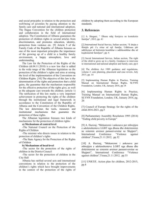 and social principles in relation to the protection and
well-being of juveniles by paying attention to the
family care and national and international adoption;
The Hague Convention for the children protection
and collaboration in the field of international
adoption. The Constitution of Albania guarantees the
protection of children rights in several articles from
discrimination, and promotes education, identity,
protection from violence etc. [9] Article 5 of the
Family Code of the Republic of Albania foresees as
one of the most important principles the importance
of the growing up of a child in a healthy family
environment, a happy atmosphere, love and
understanding.
The Law for the Protection of the Rights of the
Children (dt.04.11.2010) is a new law that is added
to the wide range of the Albanian legislation on the
protection of the children’s rights and aims at raising
the level of the implementation of the Convention on
Children Rights. [10] The objective of this law is the
determination of the rights and protection that a child
gains, the guarantee that the mechanism responsible
for the effective protection of the rights give, as well
as the adequate care towards the children. (article 1)
The ratification of this law marks a very important
achievement in protecting the rights of the children
through the institutional and legal framework in
accordance to the Constitution of the Republic of
Albania and the Convention of the Children Rights.
The law determines the tools, measures and
institutional mechanisms that guarantee the
protection of these rights.
The Albanian legislation foresees two kinds of
mechanisms for the protection of children rights:
a) Mechanisms of central level
-The National Council on the Protection of the
Rights of Children
-The minister who directs issues in relation to the
protection of children’s rights
-The State Agency for the Protection of the Rights
of Children
b) Mechanisms of local level
-The sector for the protection of the rights of
children in the District Council
-The sector for the protection of children in the
City Hall
Albania has ratified several acts and international
conventions in relation to the protection of the
children’s rights which have brought improvements
in the context of the protection of the rights of
children by adopting them according to the European
standards.
3. References
[1] A. Shegani, “ Dhuna ndaj femijeve ne kontekstin
familjar”, 2012, pp. 41
[2] International Social Service, Italian secsion, “E drejta e
fëmijës për t’u rritur në një familje, Udhëzues për
ndërhyrjen në birësimin kombëtar e ndërkombëtar dhe në
kujdestarinë familjare”, pp. 6
[3] Social International Service, Italian section, The right
of the child to grow up in a family, Guidance to intervene
in international and national adoption and family care, pp.6
[4] The children Act 1989 guidance and regulations,
volume 2: care planning, placement and case review, July
2015, pp. 14
[5] Implementing Human Rights in Practice, Training
Manual on International Human Rights, SLYNN
Foundation, London, UK, January 2016, pp.18
[6] Implementing Human Rights in Practice,
Training Manual on International Human Rights,
SLYNN Foundation, London, UK, January 2016, pg.
20
[7] Council of Europe Strategy for the rights of the
child 2016-2021, pg.5
[8] Parliamentary Assembly Resolution 1995 (2014)
“Ending child poverty in Europe”
[9] A. Hazizaj, “Mekanizmi i ankesave per mbrojtjen
e adolenshenteve LGBT nga dhuna dhe diskriminimi
ne sistemin arsimor parauniversitar ne Shqiperi”,
International Conference “Violence against
children”,Tirana,21.11.2012, pp.32
[10] A. Hazizaj, “Mekanizmi i ankesave per
mbrojtjen e adolenshenteve LGBT nga dhuna dhe
diskriminimi ne sistemin arsimor parauniversitar ne
Shqiperi”, International Conference “Violence
against children”,Tirana,21.11.2012, pp.33
[11] UNICEF, Action plan for children, 2012-2015,
pp.4
 