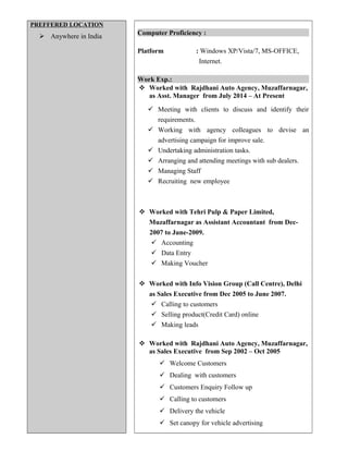 PREFFERED LOCATION
 Anywhere in India
Computer Proficiency :
Platform : Windows XP/Vista/7, MS-OFFICE,
Internet.
Work Exp.:
 Worked with Rajdhani Auto Agency, Muzaffarnagar,
as Asst. Manager from July 2014 – At Present
 Meeting with clients to discuss and identify their
requirements.
 Working with agency colleagues to devise an
advertising campaign for improve sale.
 Undertaking administration tasks.
 Arranging and attending meetings with sub dealers.
 Managing Staff
 Recruiting new employee
 Worked with Tehri Pulp & Paper Limited,
Muzaffarnagar as Assistant Accountant from Dec-
2007 to June-2009.
 Accounting
 Data Entry
 Making Voucher
 Worked with Info Vision Group (Call Centre), Delhi
as Sales Executive from Dec 2005 to June 2007.
 Calling to customers
 Selling product(Credit Card) online
 Making leads
 Worked with Rajdhani Auto Agency, Muzaffarnagar,
as Sales Executive from Sep 2002 – Oct 2005
 Welcome Customers
 Dealing with customers
 Customers Enquiry Follow up
 Calling to customers
 Delivery the vehicle
 Set canopy for vehicle advertising
 