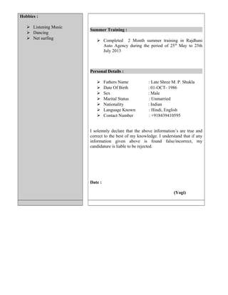 Hobbies :
 Listening Music
 Dancing
 Net surfing
Summer Training :
 Completed 2 Month summer training in Rajdhani
Auto Agency during the period of 25th
May to 25th
July 2013
Personal Details :
 Fathers Name : Late Shree M. P. Shukla
 Date Of Birth : 01-OCT- 1986
 Sex : Male
 Marital Status : Unmarried
 Nationality : Indian
 Language Known : Hindi, English
 Contact Number : +918439410595
I solemnly declare that the above information’s are true and
correct to the best of my knowledge. I understand that if any
information given above is found false/incorrect, my
candidature is liable to be rejected.
Date :
(Yogi)
 
