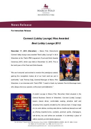 For Immediate Release
Connect (Lobby Lounge) Was Awarded
Best Lobby Lounge 2015
November 17, 2015 (Shenzhen) – Marco Polo Shenzhen’s
Connect lobby lounge was awarded “Best Lobby Lounge” in all of
Shenzhen at the That’s PRD magazine’s Food and Drink Awards
Ceremony 2015, which was held on November 12, 2015. This is
the tenth year of the Food and Drink Awards.
“We are honoured and excited to receive this prestigious award;
gaining this recognition makes all of our hard work we put in
worthwhile,” said Thomas Salg, General Manager of Marco Polo
Shenzhen, in an interview with That’s PRD. “I need to thank my fantastic Food & Beverage team,
who always share our passion, enthusiasm and dedication.”
A stylish Lounge in Marco Polo Shenzhen Hotel situated in the
Central Business District of Shenzhen, Connect (Lobby Lounge)
boasts classic décor, comfortable seating, attentive staff and
amazing menu expertly created by the culinary team. A large range
of a la carte dishes, exciting side dishes, traditional desserts as well
as offering imported wine, cocktails, premium spirits, champagne,
soft drinks, tea and coffee are available. It is definitely a place of
edible creativity and drinkable pleasure.
 