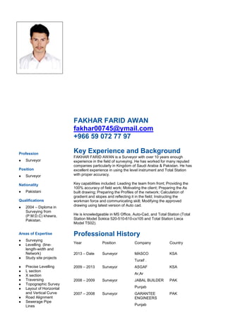 FAKHAR FARID AWAN
fakhar00745@ymail.com
+966 59 072 77 97
Profession
 Surveyor
Position
 Surveyor
Nationality
 Pakistani
Qualifications
 2004 – Diploma in
Surveying from
(P.M.D.C) khewra,
Pakistan.
Areas of Expertise
 Surveying
 Levelling (line-
length-width and
Network)
 Study site projects
 Precise Levelling
 L section
 X section
 Traversing
 Topographic Survey
 Layout of Horizontal
and Vertical Curve
 Road Alignment
 Sewerage Pipe
Lines
Key Experience and Background
FAKHAR FARID AWAN is a Surveyor with over 10 years enough
experience in the field of surveying. He has worked for many reputed
companies particularly in Kingdom of Saudi Arabia & Pakistan. He has
excellent experience in using the level instrument and Total Station
with proper accuracy.
Key capabilities included: Leading the team from front; Providing the
100% accuracy of field work; Motivating the client; Preparing the As
built drawing; Preparing the Profiles of the network; Calculation of
gradient and slopes and reflecting it in the field; Instructing the
workman force and communicating skill; Modifying the approved
drawing using latest version of Auto cad.
He is knowledgeable in MS Office, Auto-Cad, and Total Station (Total
Station Model Sokkia 520-510-610-cx105 and Total Station Lieca
Model TS02).
Professional History
Year Position Company Country
2013 – Date Surveyor MASCO
Turaif .
KSA
2009 – 2013 Surveyor ASGAF
Ar,Ar
KSA
2008 – 2009 Surveyor JABAL BUILDER
Punjab
PAK
2007 – 2008 Surveyor GARANTEE
ENGINEERS
Punjab
PAK
 