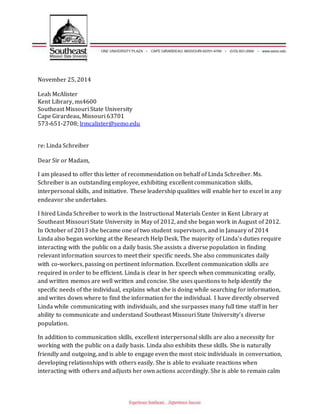 November 25, 2014
Leah McAlister
Kent Library, ms4600
Southeast Missouri State University
Cape Girardeau, Missouri 63701
573-651-2708; lrmcalister@semo.edu
re: Linda Schreiber
Dear Sir or Madam,
I am pleased to offer this letter of recommendation on behalf of Linda Schreiber. Ms.
Schreiber is an outstanding employee, exhibiting excellent communication skills,
interpersonal skills, and initiative. These leadership qualities will enable her to excel in any
endeavor she undertakes.
I hired Linda Schreiber to work in the Instructional Materials Center in Kent Library at
Southeast Missouri State University in May of 2012, and she began work in August of 2012.
In October of 2013 she became one of two student supervisors, and in January of 2014
Linda also began working at the Research Help Desk. The majority of Linda’s duties require
interacting with the public on a daily basis. She assists a diverse population in finding
relevant information sources to meet their specific needs. She also communicates daily
with co-workers, passing on pertinent information. Excellent communication skills are
required in order to be efficient. Linda is clear in her speech when communicating orally,
and written memos are well written and concise. She uses questions to help identify the
specific needs of the individual, explains what she is doing while searching for information,
and writes down where to find the information for the individual. I have directly observed
Linda while communicating with individuals, and she surpasses many full time staff in her
ability to communicate and understand Southeast Missouri State University’s diverse
population.
In addition to communication skills, excellent interpersonal skills are also a necessity for
working with the public on a daily basis. Linda also exhibits these skills. She is naturally
friendly and outgoing, and is able to engage even the most stoic individuals in conversation,
developing relationships with others easily. She is able to evaluate reactions when
interacting with others and adjusts her own actions accordingly. She is able to remain calm
 