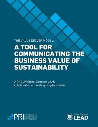 A TOOL FOR
COMMUNICATING THE
BUSINESS VALUE OF
SUSTAINABILITY
THE VALUE DRIVER MODEL:
A PRI-UN Global Compact LEAD
collaboration on creating long-term value
interim report
 