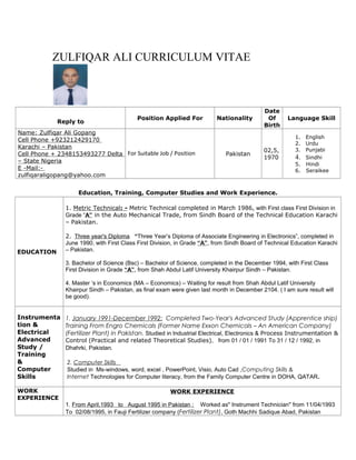 ZULFIQAR ALI CURRICULUM VITAE
Reply to
Position Applied For Nationality
Date
Of
Birth
Language Skill
Name: Zulfiqar Ali Gopang
Cell Phone +923212429170
Karachi – Pakistan
Cell Phone + 2348153493277 Delta
– State Nigeria
E -Mail:-
zulfiqaraligopang@yahoo.com
For Suitable Job / Position Pakistan
02,5,
1970
1. English
2. Urdu
3. Punjabi
4. Sindhi
5. Hindi
6. Seraikee
Education, Training, Computer Studies and Work Experience.
EDUCATION
1. Metric Technical: - Metric Technical completed in March 1986, with First class First Division in
Grade “A” in the Auto Mechanical Trade, from Sindh Board of the Technical Education Karachi
– Pakistan.
2. Three year's Diploma “Three Year’s Diploma of Associate Engineering in Electronics”, completed in
June 1990, with First Class First Division, in Grade “A”, from Sindh Board of Technical Education Karachi
– Pakistan.
3. Bachelor of Science (Bsc) – Bachelor of Science, completed in the December 1994, with First Class
First Division in Grade “A”, from Shah Abdul Latif University Khairpur Sindh – Pakistan.
4. Master ‘s in Economics (MA – Economics) – Waiting for result from Shah Abdul Latif University
Khairpur Sindh – Pakistan, as final exam were given last month in December 2104. ( I am sure result will
be good).
Instrumenta
tion &
Electrical
Advanced
Study /
Training
&
Computer
Skills
1. January 1991-December 1992: Completed Two-Year's Advanced Study (Apprentice ship)
Training From Engro Chemicals (Former Name Exxon Chemicals – An American Company)
(Fertilizer Plant) in Pakistan. Studied in Industrial Electrical, Electronics & Process Instrumentation &
Control (Practical and related Theoretical Studies), from 01 / 01 / 1991 To 31 / 12 / 1992, in
Dhahrki, Pakistan.
2. Computer Skills
Studied in Ms-windows, word, excel , PowerPoint, Visio, Auto Cad ,Computing Skills &
Internet Technologies for Computer literacy, from the Family Computer Centre in DOHA, QATAR.
WORK
EXPERIENCE
WORK EXPERIENCE
1. From April,1993 to August 1995 in Pakistan : Worked as" Instrument Technician" from 11/04/1993
To 02/08/1995, in Fauji Fertilizer company (Fertilizer Plant), Goth Machhi Sadique Abad, Pakistan
 