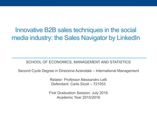 Innovative B2B sales techniques in the social
media industry: the Sales Navigator by LinkedIn
SCHOOL OF ECONOMICS, MANAGEMENT AND STATISTICS
Second Cycle Degree in Direzione Aziendale – International Management
Relator: Professor Alessandro Lelli
Defendant: Carlo Sicoli – 721053
First Graduation Session: July 2016
Academic Year 2015/2016
 