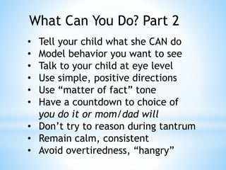 What Can You Do? Part 2
• Tell your child what she CAN do
• Model behavior you want to see
• Talk to your child at eye level
• Use simple, positive directions
• Use “matter of fact” tone
• Have a countdown to choice of
you do it or mom/dad will
• Don’t try to reason during tantrum
• Remain calm, consistent
• Avoid overtiredness, “hangry”
 
