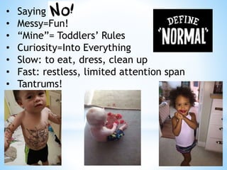 • Saying
• Messy=Fun!
• “Mine”= Toddlers’ Rules
• Curiosity=Into Everything
• Slow: to eat, dress, clean up
• Fast: restless, limited attention span
• Tantrums!
 