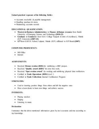 Gained practical exposure of the following fields:-
 Accounts receivable & payable management
 Handling purchase & stores
 Maintaining accounts records
EDUCATIONAL QUALIFICATION:
 Masters in Business Administration in Finance &Human resource from Baddi
University of Emerging Science and Technology.(2010-12)
 Graduate in Commerce from Govt. College Sanjauli (Centre of excellence), Shimla
(H.P. University).(2007-10)
 12thfrom G.B.S.S. School, Lalpani, Shimla (H.P.) affiliated to H.P Board.(2007)
COMPUTER PROFICIENCY:
 MS Office
 Internet
ACHIVEMENTS:
 Received Bronze ovation (RBS) for stabilizing e-BRC project.
 Received “Quality award (RBS)” for error free work.
 Received “Spot ovation award” for working and stabilizing physical data verification.
 Certified in Trade Operations (RBS) Level 1.
 Certified in Trade Collections Internal Certification Program
STRENGTHS:
 Used to learning positive things from others and left the negative ones
 Have a keen desire to learn new things and achieve success
INTERESTS:
 Playing snooker.
 Singing
 Listening to music.
Declaration
I announce that the above mentioned information given by me is accurate and true according to
my knowledge.
 