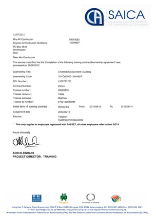 12/07/2012
03393282
Snyman & Oosthuizen Ouditeure
Mrs AP Oosthuizen
10004607
PO Box 5646
Onverwacht
0557
Dear Mrs Oosthuizen
This serves to confirm that the Completion of the following training contract/learnership agreement* was
processed on 29/06/2012
Learnership Title:
SDL Number :
Chartered Accountant: Auditing
Learnership Code: 701/Q010001/00/480/7
L550761763
Contract Number : 65124
Trainee number :
Trainee name(s) :
Trainee surname :
Trainee ID number :
20005818
Welman
8702130040085
Talita
Initial term of training contract : From: To:2010/08/15 2012/06/1460 Months
Lodgement date : 2012/06/15
Elective: Taxation
Auditing And Assurance
Yours sincerely
ADRI KLEINHANS
PROJECT DIRECTOR: TRAINING
This only applies to employers registered with FASSET, all other employers refer to their SETA*
 