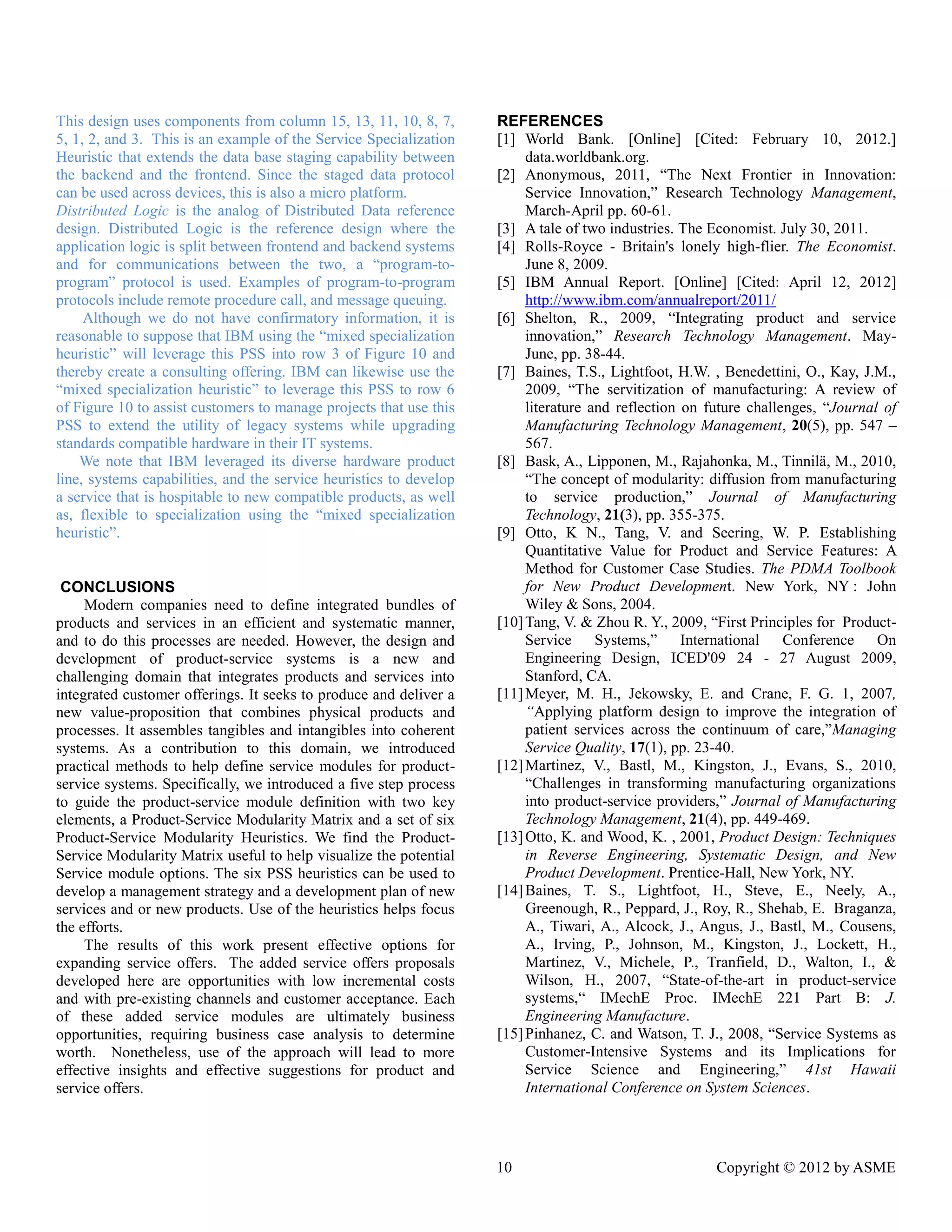 10 Copyright © 2012 by ASME 
This design uses components from column 15, 13, 11, 10, 8, 7, 5, 1, 2, and 3. This is an example of the Service Specialization Heuristic that extends the data base staging capability between the backend and frontend. Since staged data protocol can be used across devices, this is also a micro platform. 
Distributed Logic is the analog of Distributed Data reference design. Distributed Logic is the reference design where the application logic is split between frontend and backend systems and for communications between the two, a “program-to- program” protocol is used. Examples of program-to-program protocols include remote procedure call, and message queuing. 
Although we do not have confirmatory information, it is reasonable to suppose that IBM using the “mixed specialization heuristic” will leverage this PSS into row 3 of Figure 10 and thereby create a consulting offering. IBM can likewise use the “mixed specialization heuristic” to leverage this PSS row 6 of Figure 10 to assist customers to manage projects that use this PSS to extend the utility of legacy systems while upgrading standards compatible hardware in their IT systems. 
We note that IBM leveraged its diverse hardware product line, systems capabilities, and the service heuristics to develop a service that is hospitable to new compatible products, as well as, flexible to specialization using the “mixed heuristic”. 
CONCLUSIONS 
Modern companies need to define integrated bundles of products and services in an efficient and systematic manner, and to do this processes are needed. However, the design and development of product-service systems is a new and challenging domain that integrates products and services into integrated customer offerings. It seeks to produce and deliver a new value-proposition that combines physical products and processes. It assembles tangibles and intangibles into coherent systems. As a contribution to this domain, we introduced practical methods to help define service modules for product- service systems. Specifically, we introduced a five step process to guide the product-service module definition with two key elements, a Product-Service Modularity Matrix and a set of six Product-Service Modularity Heuristics. We find the Product- Service Modularity Matrix useful to help visualize the potential Service module options. The six PSS heuristics can be used to develop a management strategy and development plan of new services and or new products. Use of the heuristics helps focus the efforts. 
The results of this work present effective options for expanding service offers. The added offers proposals developed here are opportunities with low incremental costs and with pre-existing channels and customer acceptance. Each of these added service modules are ultimately business opportunities, requiring business case analysis to determine worth. Nonetheless, use of the approach will lead to more effective insights and suggestions for product service offers. 
REFERENCES 
[1] World Bank. [Online] Cited: February 10, 2012.] data.worldbank.org. 
[2] Anonymous, 2011, “The Next Frontier in Innovation: Service Innovation,” Research Technology Management, March-April pp. 60-61. 
[3] A tale of two industries. The Economist. July 30, 2011. 
[4] Rolls-Royce - Britain's lonely high-flier. The Economist. June 8, 2009. 
[5] IBM Annual Report. [Online] Cited: April 12, 2012] http://www.ibm.com/annualreport/2011/ 
[6] Shelton, R., 2009, “Integrating product and service innovation,” Research Technology Management. May- June, pp. 38-44. 
[7] Baines, T.S., Lightfoot, H.W. , Benedettini, O., Kay, J.M., 2009, “The servitization of manufacturing: A review literature and reflection on future challenges, “Journal of Manufacturing Technology Management, 20(5), pp. 547 – 567. 
[8] Bask, A., Lipponen, M., Rajahonka, Tinnilä, M., 2010, “The concept of modularity: diffusion from manufacturing to service production,” Journal of Manufacturing Technology, 21(3), pp. 355-375. 
[9] Otto, K N., Tang, V. and Seering, W. P. Establishing Quantitative Value for Product and Service Features: A Method for Customer Case Studies. The PDMA Toolbook for New Product Development. New York, NY : John Wiley & Sons, 2004. 
[10] Tang, V. & Zhou R. Y., 2009, “First Principles for Product- Service Systems,” International Conference On Engineering Design, ICED'09 24 - 27 August 2009, Stanford, CA. 
[11] Meyer, M. H., Jekowsky, E. and Crane, F. G. 1, 2007, “Applying platform design to improve the integration of patient services across the continuum of care,”Managing Service Quality, 17(1), pp. 23-40. 
[12] Martinez, V., Bastl, M., Kingston, J., Evans, S., 2010, “Challenges in transforming manufacturing organizations into product-service providers,” Journal of Manufacturing Technology Management, 21(4), pp. 449-469. 
[13] Otto, K. and Wood, , 2001, Product Design: Techniques in Reverse Engineering, Systematic Design, and New Product Development. Prentice-Hall, New York, NY. 
[14] Baines, T. S., Lightfoot, H., Steve, E., Neely, A., Greenough, R., Peppard, J., Roy, R., Shehab, E. Braganza, A., Tiwari, A., Alcock, J., Angus, J., Bastl, M., Cousens, A., Irving, P., Johnson, M., Kingston, J., Lockett, H., Martinez, V., Michele, P., Tranfield, D., Walton, I., & Wilson, H., 2007, “State-of-the-art in product-service systems,“ IMechE Proc. 221 Part B: J. Engineering Manufacture. 
[15] Pinhanez, C. and Watson, T. J., 2008, “Service Systems as Customer-Intensive Systems and its Implications for Service Science and Engineering,” 41st Hawaii International Conference on System Sciences.  