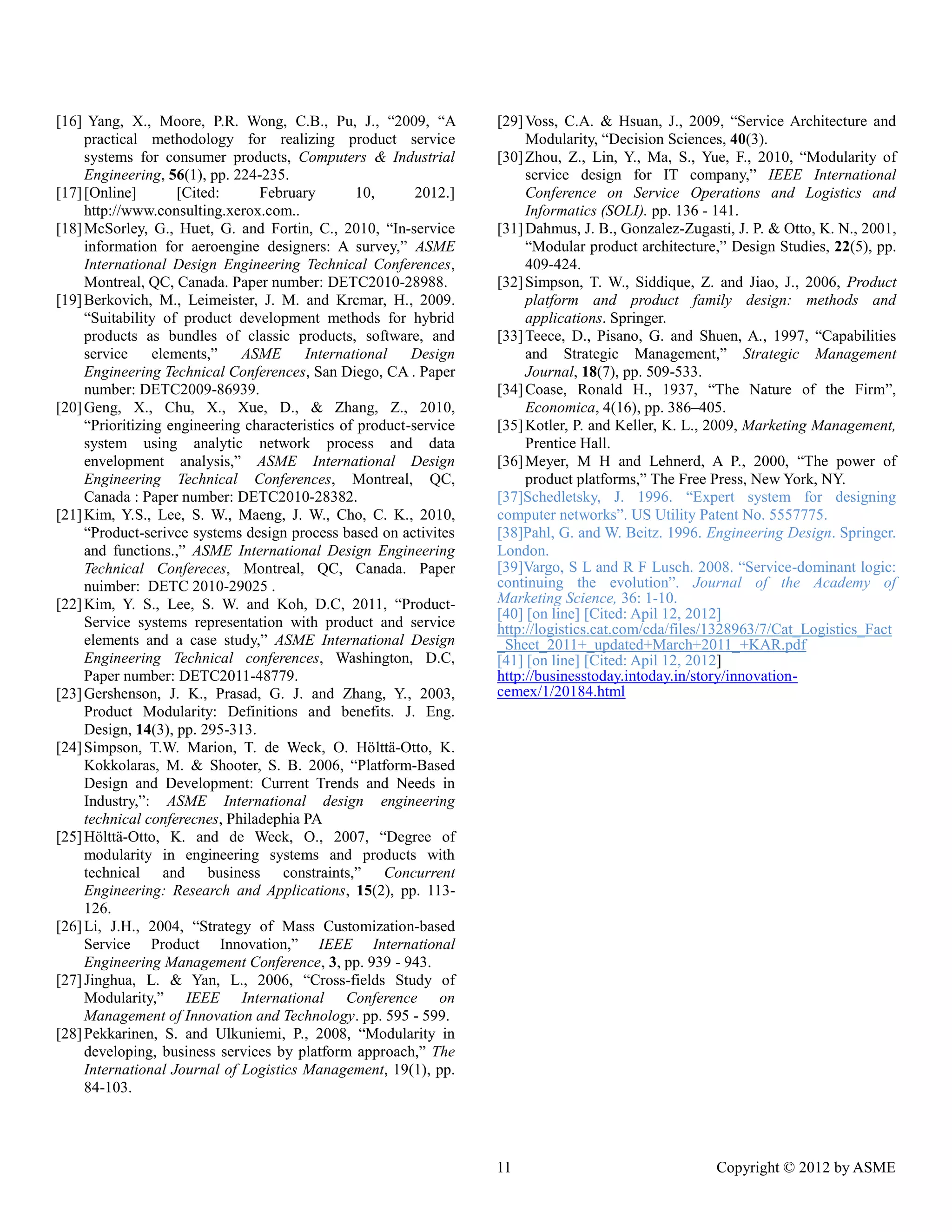 11 Copyright © 2012 by ASME 
[16] Yang, X., Moore, P.R. Wong, C.B., Pu, J., “2009, “A practical methodology for realizing product service systems for consumer products, Computers & Industrial Engineering, 56(1), pp. 224-235. 
[17] [Online] Cited: February 10, 2012.] http://www.consulting.xerox.com.. 
[18] McSorley, G., Huet, G. and Fortin, C., 2010, “In-service information for aeroengine designers: A survey,” ASME International Design Engineering Technical Conferences, Montreal, QC, Canada. Paper number: DETC2010-28988. 
[19] Berkovich, M., Leimeister, J. M. and Krcmar, H., 2009. “Suitability of product development methods for hybrid products as bundles of classic products, software, and service elements,” ASME International Design Engineering Technical Conferences, San Diego, CA . Paper number: DETC2009-86939. 
[20] Geng, X., Chu, X., Xue, D., & Zhang, Z., 2010, “Prioritizing engineering characteristics of product-service system using analytic network process and data envelopment analysis,” ASME International Design Engineering Technical Conferences, Montreal, QC, Canada : Paper number: DETC2010-28382. 
[21] Kim, Y.S., Lee, S. W., Maeng, J. Cho, C. K., 2010, “Product-serivce systems design process based on activites and functions.,” ASME International Design Engineering Technical Confereces, Montreal, QC, Canada. Paper nuimber: DETC 2010-29025 . 
[22] Kim, Y. S., Lee, S. W. and Koh, D.C, 2011, “Product- Service systems representation with product and service elements and a case study,” ASME International Design Engineering Technical conferences, Washington, D.C, Paper number: DETC2011-48779. 
[23] Gershenson, J. K., Prasad, G. and Zhang, Y., 2003, Product Modularity: Definitions and benefits. J. Eng. Design, 14(3), pp. 295-313. 
[24] Simpson, T. W. Marion, de Weck, O. Hölttä-Otto, K. Kokkolaras, M. & Shooter, S. B. 2006, “Platform-Based Design and Development: Current Trends and Needs in Industry,”: ASME International design engineering technical conferecnes, Philadephia PA 
[25] Hölttä-Otto, K. and de Weck, O., 2007, “Degree of modularity in engineering systems and products with technical and business constraints,” Concurrent Engineering: Research and Applications, 15(2), pp. 113- 126. 
[26] Li, J.H., 2004, “Strategy of Mass Customization-based Service Product Innovation,” IEEE International Engineering Management Conference, 3, pp. 939 - 943. 
[27] Jinghua, L. & Yan, L., 2006, “Cross-fields Study of Modularity,” IEEE International Conference on Management of Innovation and Technology. pp. 595 - 599. 
[28] Pekkarinen, S. and Ulkuniemi, P., 2008, “Modularity in developing, business services by platform approach,” The International Journal of Logistics Management, 19(1), pp. 84-103. 
[29] Voss, C.A. & Hsuan, J., 2009, “Service Architecture and Modularity, “Decision Sciences, 40(3). 
[30] Zhou, Z., Lin, Y., Ma, S., Yue, F., 2010, “Modularity of service design for IT company,” IEEE International Conference on Service Operations and Logistics Informatics (SOLI). pp. 136 - 141. 
[31] Dahmus, J. B., Gonzalez-Zugasti, J. P. & Otto, K. N., 2001, “Modular product architecture,” Design Studies, 22(5), pp. 409-424. 
[32] Simpson, T. W., Siddique, Z. and Jiao, J., 2006, Product platform and product family design: methods applications. Springer. 
[33] Teece, D., Pisano, G. and Shuen, A., 1997, “Capabilities and Strategic Management,” Strategic Management Journal, 18(7), pp. 509-533. 
[34] Coase, Ronald H., 1937, “The Nature of the Firm”, Economica, 4(16), pp. 386–405. 
[35] Kotler, P. and Keller, K. L., 2009, Marketing Management, Prentice Hall. 
[36] Meyer, M H and Lehnerd, A P., 2000, “The power of product platforms,” The Free Press, New York, NY. 
[37]Schedletsky, J. 1996. “Expert system for designing computer networks”. US Utility Patent No. 5557775. 
[38]Pahl, G. and W. Beitz. 1996. Engineering Design. Springer. London. 
[39]Vargo, S L and R F Lusch. 2008. “Service-dominant logic: continuing the evolution”. Journal of the Academy Marketing Science, 36: 1-10. 
[40] [on line] [Cited: Apil 12, 2012] 
http://logistics.cat.com/cda/files/1328963/7/Cat_Logistics_Fact_Sheet_2011+_updated+March+2011_+KAR.pdf 
[41] on line] [Cited: Apil 12, 2012] 
http://businesstoday.intoday.in/story/innovation- cemex/1/20184.html 
