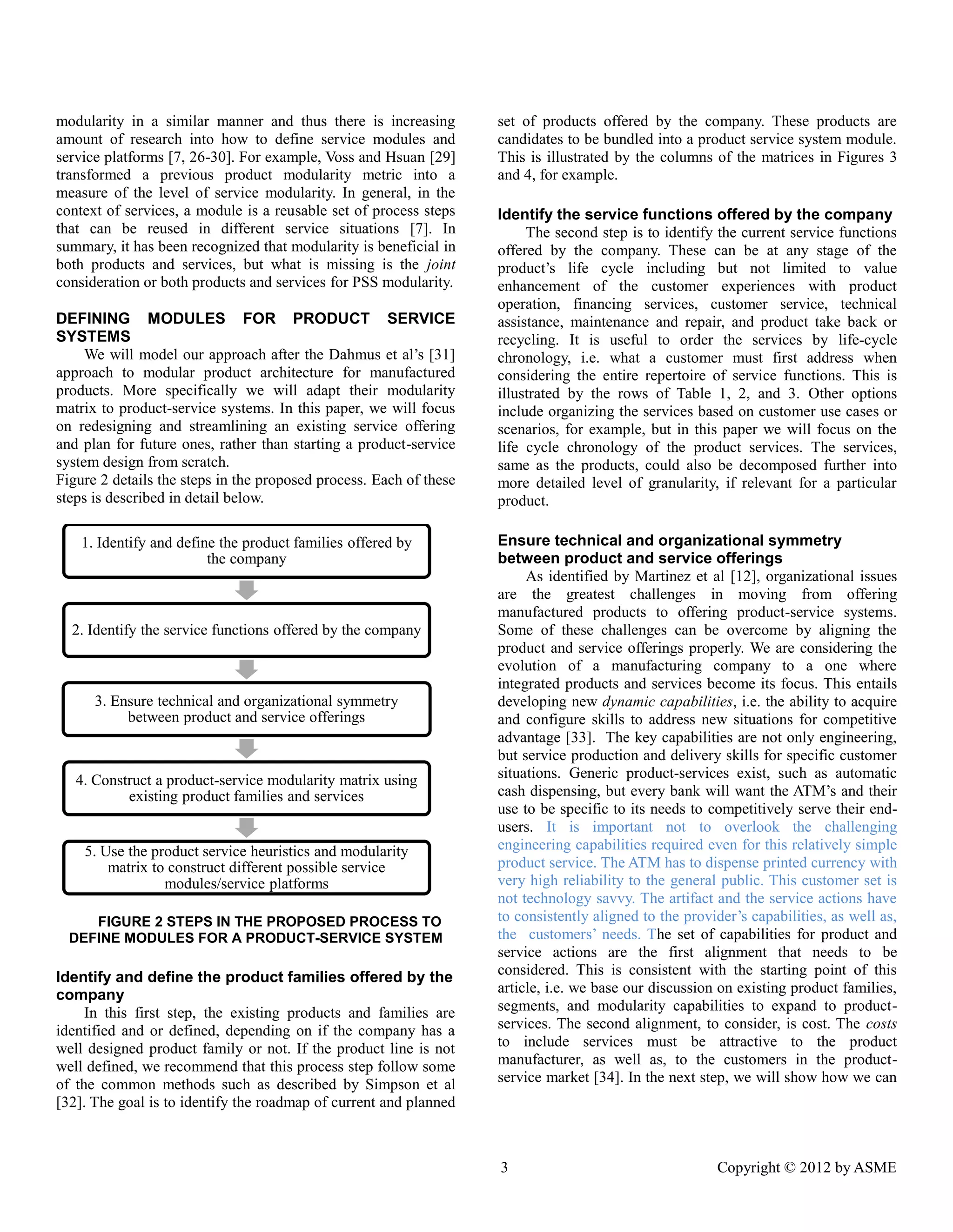 3 Copyright © 2012 by ASME 
modularity in a similar manner and thus there is increasing amount of research into how to define service modules and service platforms [7, 26-30]. For example, Voss and Hsuan [29] transformed a previous product modularity metric into a measure of the level of service modularity. In general, in context of services, a module is reusable set of process steps that can be reused in different service situations [7]. In summary, it has been recognized that modularity is beneficial in both products and services, but what is missing the joint consideration or both products and services for PSS modularity. 
DEFINING MODULES FOR PRODUCT SERVICE SYSTEMS 
We will model our approach after the Dahmus et al’s [31] approach to modular product architecture for manufactured products. More specifically we will adapt their modularity matrix to product-service systems. In this paper, we will focus on redesigning and streamlining an existing service offering and plan for future ones, rather than starting a product-service system design from scratch. 
Figure 2 details the steps in proposed process. Each of these steps is described in detail below. 
FIGURE 2 STEPS IN THE PROPOSED PROCESS TO DEFINE MODULES FOR A PRODUCT-SERVICE SYSTEM 
Identify and define the product families offered by the company 
In this first step, the existing products and families are identified and or defined, depending on if the company has a well designed product family or not. If the line is not well defined, we recommend that this process step follow some of the common methods such as described by Simpson et al [32]. The goal is to identify the roadmap of current and planned set of products offered by the company. These are candidates to be bundled into a product service system module. This is illustrated by the columns of the matrices in Figures 3 and 4, for example. 
Identify the service functions offered by the company 
The second step is to identify the current service functions offered by the company. These can be at any stage of product’s life cycle including but not limited to value enhancement of the customer experiences with product operation, financing services, customer service, technical assistance, maintenance and repair, product take back or recycling. It is useful to order the services by life-cycle chronology, i.e. what a customer must first address when considering the entire repertoire of service functions. This is illustrated by the rows of Table 1, 2, and 3. Other options include organizing the services based on customer use cases or scenarios, for example, but in this paper we will focus on the life cycle chronology of the product services. The services, same as the products, could also be decomposed further into more detailed level of granularity, if relevant for a particular product. 
Ensure technical and organizational symmetry between product and service offerings 
As identified by Martinez et al [12], organizational issues are the greatest challenges in moving from offering manufactured products to offering product-service systems. Some of these challenges can be overcome by aligning the product and service offerings properly. We are considering the evolution of a manufacturing company to one where integrated products and services become its focus. This entails developing new dynamic capabilities, i.e. the ability to acquire and configure skills to address new situations for competitive advantage [33]. The key capabilities are not only engineering, but service production and delivery skills for specific customer situations. Generic product-services exist, such as automatic cash dispensing, but every bank will want the ATM’s and their use to be specific to its needs competitively serve their end- users. It is important not to overlook the challenging engineering capabilities required even for this relatively simple product service. The ATM has to dispense printed currency with very high reliability to the general public. This customer set is not technology savvy. The artifact and the service actions have to consistently aligned the provider’s capabilities, as well as, the customers’ needs. The set of capabilities for product and service actions are the first alignment that needs to be considered. This is consistent with the starting point of this article, i.e. we base our discussion on existing product families, segments, and modularity capabilities to expand product- services. The second alignment, to consider, is cost. costs to include services must be attractive the product manufacturer, as well as, to the customers in product- service market [34]. In the next step, we will show how can 
1. Identify and define the product families offered by the company 
2. Identify the service functions offered by the company 
3. Ensure technical and organizational symmetry between product and service offerings 
4. Construct a product-service modularity matrix using existing product families and services 
5. Use the product service heuristics and modularity matrix to construct different possible service modules/service platforms  