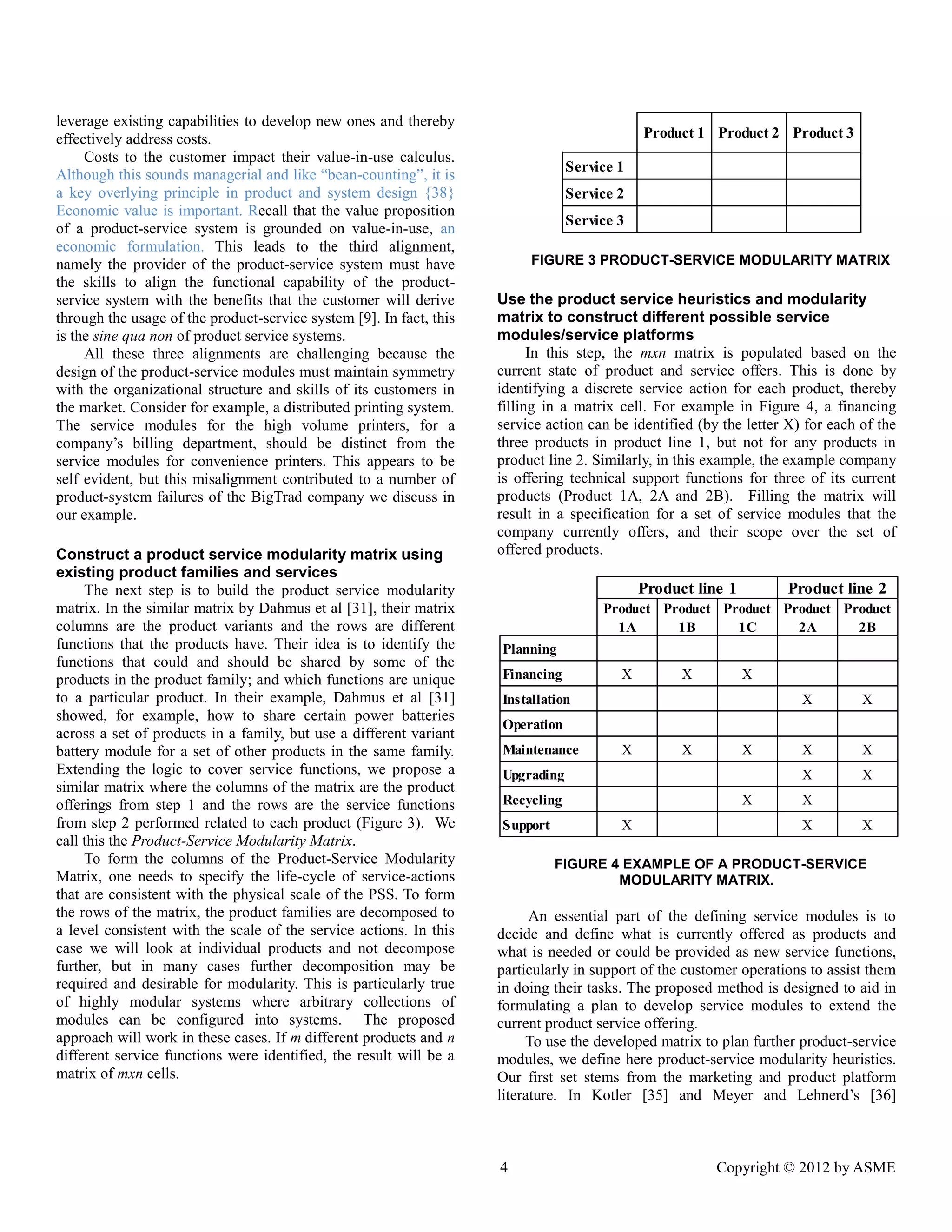 4 Copyright © 2012 by ASME 
leverage existing capabilities to develop new ones and thereby 
effectively address costs. 
Costs to the customer impact their value-in-use calculus. 
Although this sounds managerial and like “bean-counting”, it is 
a key overlying principle in product and system design {38} 
Economic value is important. Recall that the value proposition 
of a product-service system is grounded on value-in-use, an 
economic formulation. This leads to the third alignment, 
namely the provider of the product-service system must have 
the skills to align the functional capability of the product-service 
system with the benefits that the customer will derive 
through the usage of the product-service system [9]. In fact, this 
is the sine qua non of product service systems. 
All these three alignments are challenging because the 
design of the product-service modules must maintain symmetry 
with the organizational structure and skills of its customers in 
the market. Consider for example, a distributed printing system. 
The service modules for the high volume printers, for a 
company’s billing department, should be distinct from the 
service modules for convenience printers. This appears to be 
self evident, but this misalignment contributed to a number of 
product-system failures of the BigTrad company we discuss in 
our example. 
Construct a product service modularity matrix using 
existing product families and services 
The next step is to build the product service modularity 
matrix. In the similar matrix by Dahmus et al [31], their matrix 
columns are the product variants and the rows are different 
functions that the products have. Their idea is to identify the 
functions that could and should be shared by some of the 
products in the product family; and which functions are unique 
to a particular product. In their example, Dahmus et al [31] 
showed, for example, how to share certain power batteries 
across a set of products in a family, but use a different variant 
battery module for a set of other products in the same family. 
Extending the logic to cover service functions, we propose a 
similar matrix where the columns of the matrix are the product 
offerings from step 1 and the rows are the service functions 
from step 2 performed related to each product (Figure 3). We 
call this the Product-Service Modularity Matrix. 
To form the columns of the Product-Service Modularity 
Matrix, one needs to specify the life-cycle of service-actions 
that are consistent with the physical scale of the PSS. To form 
the rows of the matrix, the product families are decomposed to 
a level consistent with the scale of the service actions. In this 
case we will look at individual products and not decompose 
further, but in many cases further decomposition may be 
required and desirable for modularity. This is particularly true 
of highly modular systems where arbitrary collections of 
modules can be configured into systems. The proposed 
approach will work in these cases. If m different products and n 
different service functions were identified, the result will be a 
matrix of mxn cells. 
FIGURE 3 PRODUCT-SERVICE MODULARITY MATRIX 
Use the product service heuristics and modularity 
matrix to construct different possible service 
modules/service platforms 
In this step, the mxn matrix is populated based on the 
current state of product and service offers. This is done by 
identifying a discrete service action for each product, thereby 
filling in a matrix cell. For example in Figure 4, a financing 
service action can be identified (by the letter X) for each of the 
three products in product line 1, but not for any products in 
product line 2. Similarly, in this example, the example company 
is offering technical support functions for three of its current 
products (Product 1A, 2A and 2B). Filling the matrix will 
result in a specification for a set of service modules that the 
company currently offers, and their scope over the set of 
offered products. 
FIGURE 4 EXAMPLE OF A PRODUCT-SERVICE 
MODULARITY MATRIX. 
An essential part of the defining service modules is to 
decide and define what is currently offered as products and 
what is needed or could be provided as new service functions, 
particularly in support of the customer operations to assist them 
in doing their tasks. The proposed method is designed to aid in 
formulating a plan to develop service modules to extend the 
current product service offering. 
To use the developed matrix to plan further product-service 
modules, we define here product-service modularity heuristics. 
Our first set stems from the marketing and product platform 
literature. In Kotler [35] and Meyer and Lehnerd’s [36] 
Product 1 Product 2 Product 3 
Service 1 
Service 2 
Service 3 
Product 
1A 
Product 
1B 
Product 
1C 
Product 
2A 
Product 
2B 
Planning 
Financing X X X 
Installation X X 
Operation 
Maintenance X X X X X 
Upgrading X X 
Recycling X X 
Support X X X 
Product line 1 Product line 2 
 