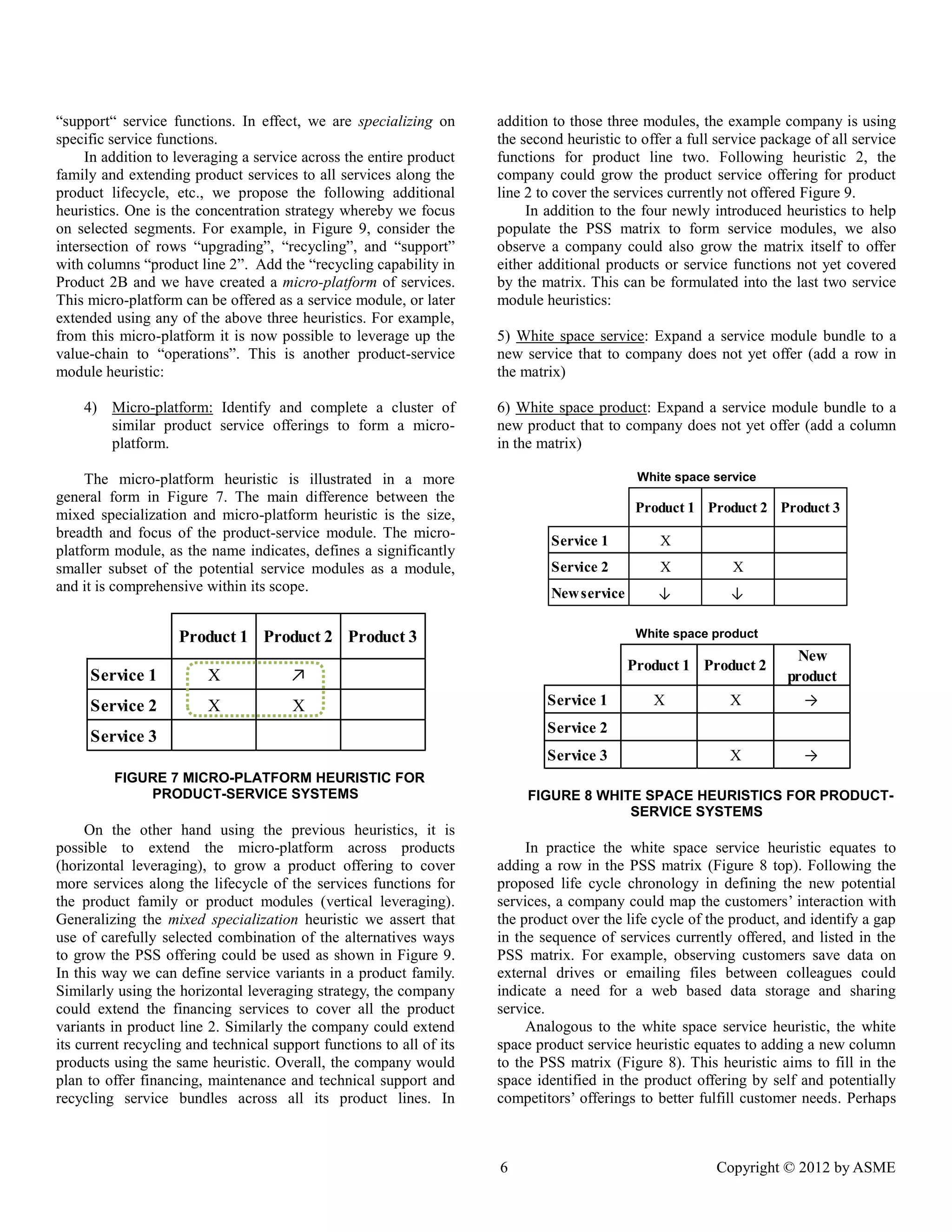 6 Copyright © 2012 by ASME 
“support“ service functions. In effect, we are specializing on 
specific service functions. 
In addition to leveraging a service across the entire product 
family and extending product services to all services along the 
product lifecycle, etc., we propose the following additional 
heuristics. One is the concentration strategy whereby we focus 
on selected segments. For example, in Figure 9, consider the 
intersection of rows “upgrading”, “recycling”, and “support” 
with columns “product line 2”. Add the “recycling capability in 
Product 2B and we have created a micro-platform of services. 
This micro-platform can be offered as a service module, or later 
extended using any of the above three heuristics. For example, 
from this micro-platform it is now possible to leverage up the 
value-chain to “operations”. This is another product-service 
module heuristic: 
4) Micro-platform: Identify and complete a cluster of 
similar product service offerings to form a micro-platform. 
The micro-platform heuristic is illustrated in a more 
general form in Figure 7. The main difference between the 
mixed specialization and micro-platform heuristic is the size, 
breadth and focus of the product-service module. The micro-platform 
module, as the name indicates, defines a significantly 
smaller subset of the potential service modules as a module, 
and it is comprehensive within its scope. 
FIGURE 7 MICRO-PLATFORM HEURISTIC FOR 
PRODUCT-SERVICE SYSTEMS 
On the other hand using the previous heuristics, it is 
possible to extend the micro-platform across products 
(horizontal leveraging), to grow a product offering to cover 
more services along the lifecycle of the services functions for 
the product family or product modules (vertical leveraging). 
Generalizing the mixed specialization heuristic we assert that 
use of carefully selected combination of the alternatives ways 
to grow the PSS offering could be used as shown in Figure 9. 
In this way we can define service variants in a product family. 
Similarly using the horizontal leveraging strategy, the company 
could extend the financing services to cover all the product 
variants in product line 2. Similarly the company could extend 
its current recycling and technical support functions to all of its 
products using the same heuristic. Overall, the company would 
plan to offer financing, maintenance and technical support and 
recycling service bundles across all its product lines. In 
addition to those three modules, the example company is using 
the second heuristic to offer a full service package of all service 
functions for product line two. Following heuristic 2, the 
company could grow the product service offering for product 
line 2 to cover the services currently not offered Figure 9. 
In addition to the four newly introduced heuristics to help 
populate the PSS matrix to form service modules, we also 
observe a company could also grow the matrix itself to offer 
either additional products or service functions not yet covered 
by the matrix. This can be formulated into the last two service 
module heuristics: 
5) White space service: Expand a service module bundle to a 
new service that to company does not yet offer (add a row in 
the matrix) 
6) White space product: Expand a service module bundle to a 
new product that to company does not yet offer (add a column 
in the matrix) 
White space service 
White space product 
FIGURE 8 WHITE SPACE HEURISTICS FOR PRODUCT-SERVICE 
SYSTEMS 
In practice the white space service heuristic equates to 
adding a row in the PSS matrix (Figure 8 top). Following the 
proposed life cycle chronology in defining the new potential 
services, a company could map the customers’ interaction with 
the product over the life cycle of the product, and identify a gap 
in the sequence of services currently offered, and listed in the 
PSS matrix. For example, observing customers save data on 
external drives or emailing files between colleagues could 
indicate a need for a web based data storage and sharing 
service. 
Analogous to the white space service heuristic, the white 
space product service heuristic equates to adding a new column 
to the PSS matrix (Figure 8). This heuristic aims to fill in the 
space identified in the product offering by self and potentially 
competitors’ offerings to better fulfill customer needs. Perhaps 
Product 1 Product 2 Product 3 
Service 1 X ↗ 
Service 2 X X 
Service 3 
Product 1 Product 2 Product 3 
Service 1 X 
Service 2 X X 
New service ↓ ↓ 
Product 1 Product 2 
New 
product 
Service 1 X X → 
Service 2 
Service 3 X → 
 