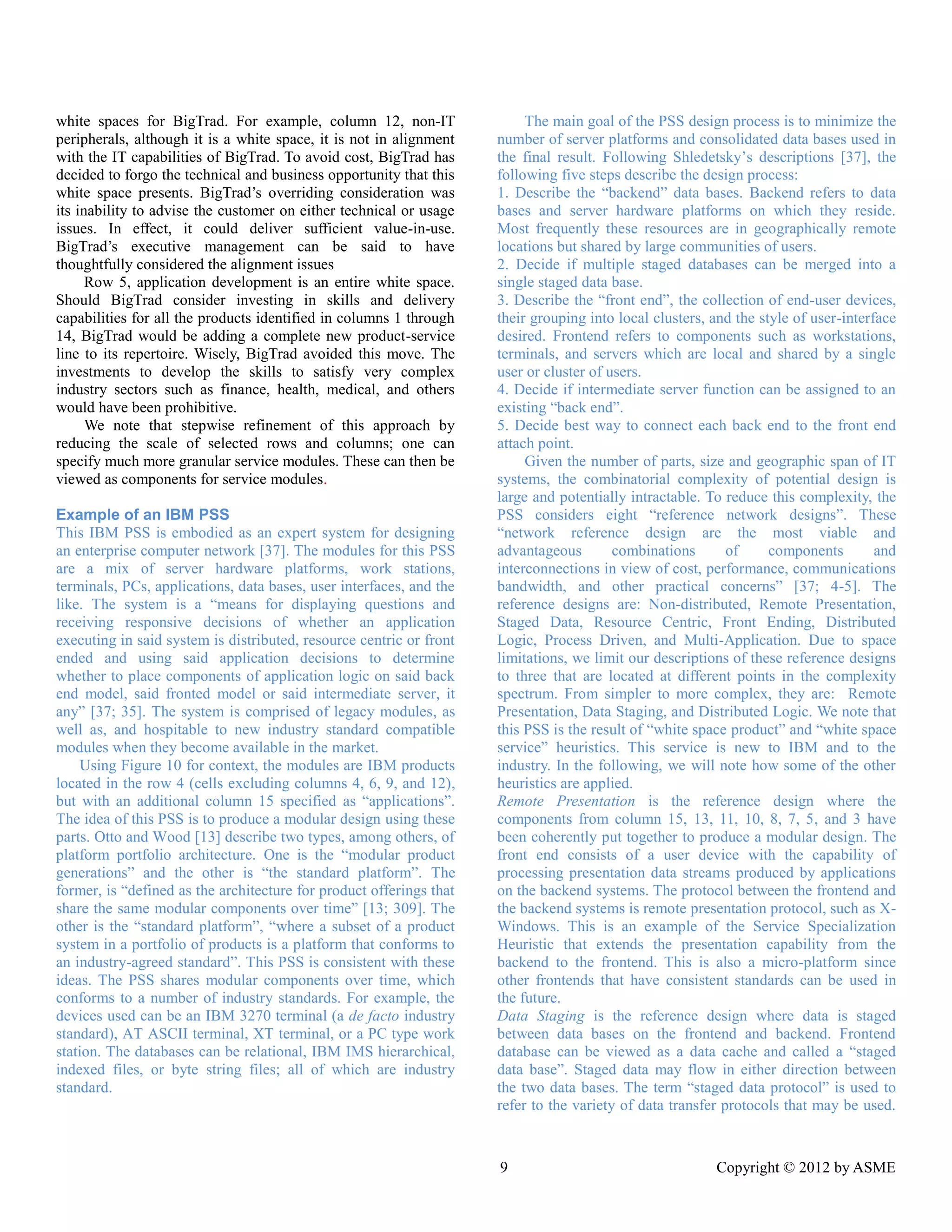 9 Copyright © 2012 by ASME 
white spaces for BigTrad. For example, column 12, non-IT peripherals, although it is a white space, not in alignment with the IT capabilities of BigTrad. To avoid cost, BigTrad has decided to forgo the technical and business opportunity that this white space presents. BigTrad’s overriding consideration was its inability to advise the customer on either technical or usage issues. In effect, it could deliver sufficient value-in-use. BigTrad’s executive management can be said to have thoughtfully considered the alignment issues 
Row 5, application development is an entire white space. Should BigTrad consider investing in skills and delivery capabilities for all the products identified in columns 1 through 14, BigTrad would be adding a complete new product-service line to its repertoire. Wisely, BigTrad avoided this move. The investments to develop the skills satisfy very complex industry sectors such as finance, health, medical, and others would have been prohibitive. 
We note that stepwise refinement of this approach by reducing the scale of selected rows and columns; one can specify much more granular service modules. These can then be viewed as components for service modules. 
Example of an IBM PSS 
This IBM PSS is embodied as an expert system for designing an enterprise computer network [37]. The modules for this PSS are a mix of server hardware platforms, work stations, terminals, PCs, applications, data bases, user interfaces, and the like. The system is a “means for displaying questions and receiving responsive decisions of whether an application executing in said system is distributed, resource centric or front ended and using said application decisions to determine whether to place components of application logic on said back end model, said fronted model or said intermediate server, it any” [37; 35]. The system is comprised of legacy modules, as well as, and hospitable to new industry standard compatible modules when they become available in the market. 
Using Figure 10 for context, the modules are IBM products located in the row 4 (cells excluding columns 4, 6, 9, and 12), but with an additional column 15 specified as “applications”. The idea of this PSS is to produce a modular design using these parts. Otto and Wood [13] describe two types, among others, of platform portfolio architecture. One is the “modular product generations” and the other is “the standard platform”. The former, is “defined as the architecture for product offerings that share the same modular components over time” [13; 309]. The other is the “standard platform”, “where a subset of a product system in a portfolio of products is a platform that conforms to an industry-agreed standard”. This PSS is consistent with these ideas. The PSS shares modular components over time, which conforms to a number of industry standards. For example, the devices used can be an IBM 3270 terminal (a de facto industry standard), AT ASCII terminal, XT terminal, or a PC type work station. The databases can be relational, IBM IMS hierarchical, indexed files, or byte string files; all of which are industry standard. 
The main goal of the PSS design process is to minimize the number of server platforms and consolidated data bases used in the final result. Following Shledetsky’s descriptions [37], the following five steps describe the design process: 
1. Describe the “backend” data bases. Backend refers to data bases and server hardware platforms on which they reside. Most frequently these resources are in geographically remote locations but shared by large communities of users. 
2. Decide if multiple staged databases can be merged into a single staged data base. 
3. Describe the “front end”, the collection of end-user devices, their grouping into local clusters, and the style of user-interface desired. Frontend refers to components such as workstations, terminals, and servers which are local and shared by a single user or cluster of users. 
4. Decide if intermediate server function can be assigned to an existing “back end”. 
5. Decide best way to connect each back end to the front end attach point. 
Given the number of parts, size and geographic span IT systems, the combinatorial complexity of potential design is large and potentially intractable. To reduce this complexity, the PSS considers eight “reference network designs”. These “network reference design are the most viable and advantageous combinations of components and interconnections in view of cost, performance, communications bandwidth, and other practical concerns” [37; 4-5]. The reference designs are: Non-distributed, Remote Presentation, Staged Data, Resource Centric, Front Ending, Distributed Logic, Process Driven, and Multi-Application. Due to space limitations, we limit our descriptions of these reference designs to three that are located at different points in the complexity spectrum. From simpler to more complex, they are: Remote Presentation, Data Staging, and Distributed Logic. We note that this PSS is the result of “white space product” and “white space service” heuristics. This service is new to IBM and the industry. In the following, we will note how some of other heuristics are applied. 
Remote Presentation is the reference design where the components from column 15, 13, 11, 10, 8, 7, 5, and 3 have been coherently put together to produce a modular design. The front end consists of a user device with the capability processing presentation data streams produced by applications on the backend systems. The protocol between frontend and the backend systems is remote presentation protocol, such as X- Windows. This is an example of the Service Specialization Heuristic that extends the presentation capability from backend to the frontend. This is also a micro-platform since other frontends that have consistent standards can be used in the future. 
Data Staging is the reference design where data is staged between data bases on the frontend and backend. Frontend database can be viewed as a data cache and called “staged data base”. Staged may flow in either direction between the two data bases. The term “staged protocol” is used to refer to the variety of data transfer protocols that may be used.  