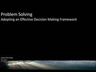 Problem Solving
Adopting an Effective Decision Making Framework
James Parnitzke
March 2016
 