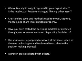  Where is analytic insight captured in your organization?
Is the Intellectual Property managed like any other asset?
 Are standard tools and methods used to model, capture,
manage, and share this significant property?
 Have you even tested the decisions modeled or executed
through peer review or common diagnostics for defects?
 Has your modeling approach evolved at the same speed as
the new technologies and tools used to accelerate the
decision making process?
 Is proven practice shared with others?
 