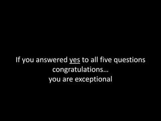 If you answered yes to all five questions
congratulations…
you are exceptional
 