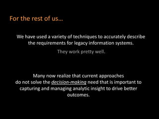 We have used a variety of techniques to accurately describe
the requirements for legacy information systems.
They work pretty well.
Many now realize that current approaches
do not solve the decision-making need that is important to
capturing and managing analytic insight to drive better
outcomes.
For the rest of us…
 