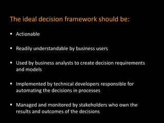  Actionable
 Readily understandable by business users
 Used by business analysts to create decision requirements
and models
 Implemented by technical developers responsible for
automating the decisions in processes
 Managed and monitored by stakeholders who own the
results and outcomes of the decisions
The ideal decision framework should be:
 