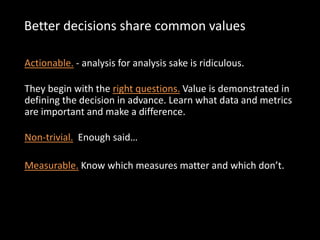 Better decisions share common values
Actionable. - analysis for analysis sake is ridiculous.
They begin with the right questions. Value is demonstrated in
defining the decision in advance. Learn what data and metrics
are important and make a difference.
Non-trivial. Enough said…
Measurable. Know which measures matter and which don’t.
 