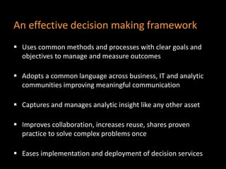 An effective decision making framework
 Uses common methods and processes with clear goals and
objectives to manage and measure outcomes
 Adopts a common language across business, IT and analytic
communities improving meaningful communication
 Captures and manages analytic insight like any other asset
 Improves collaboration, increases reuse, shares proven
practice to solve complex problems once
 Eases implementation and deployment of decision services
 