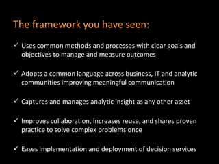 The framework you have seen:
 Uses common methods and processes with clear goals and
objectives to manage and measure outcomes
 Adopts a common language across business, IT and analytic
communities improving meaningful communication
 Captures and manages analytic insight as any other asset
 Improves collaboration, increases reuse, and shares proven
practice to solve complex problems once
 Eases implementation and deployment of decision services
 