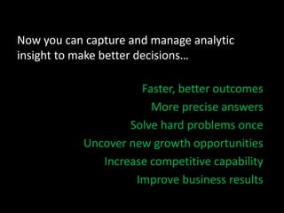 Now you can capture and manage analytic
insight to make better decisions…
Faster, better outcomes
More precise answers
Solve hard problems once
Uncover new growth opportunities
Increase competitive capability
Improve business results
 