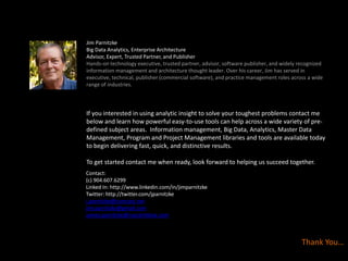 Thank You…
Jim Parnitzke
Big Data Analytics, Enterprise Architecture
Advisor, Expert, Trusted Partner, and Publisher
Hands-on technology executive, trusted partner, advisor, software publisher, and widely recognized
information management and architecture thought leader. Over his career, Jim has served in
executive, technical, publisher (commercial software), and practice management roles across a wide
range of industries.
Contact:
(c) 904.607.6299
Linked In: http://www.linkedin.com/in/jimparnitzke
Twitter: http://twitter.com/jparnitzke
j.parnitzke@comcast.net
jim.parnitzke@gmail.com
james.parnitzke@nascentblue.com
If you interested in using analytic insight to solve your toughest problems contact me
below and learn how powerful easy-to-use tools can help across a wide variety of pre-
defined subject areas. Information management, Big Data, Analytics, Master Data
Management, Program and Project Management libraries and tools are available today
to begin delivering fast, quick, and distinctive results.
To get started contact me when ready, look forward to helping us succeed together.
 