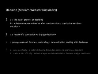 Decision (Meriam-Webster Dictionary)
1 a : the act or process of deciding
b : a determination arrived at after consideration : conclusion <make a
decision>
2 : a report of a conclusion <a 5-page decision>
3 : promptness and firmness in deciding : determination <acting with decision>
4 a : win; specifically : a victory in boxing decided on points <a unanimous decision>
b : a win or loss officially credited to a pitcher in baseball <has five wins in eight decisions>
 