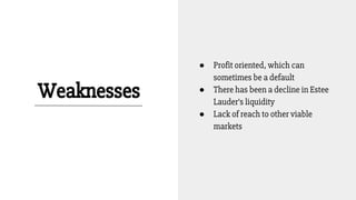 Weaknesses
● Profit oriented, which can
sometimes be a default
● There has been a decline in Estee
Lauder’s liquidity
● Lack of reach to other viable
markets
 