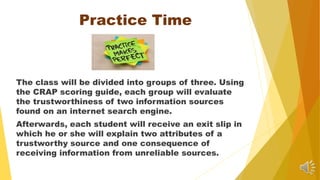 Practice Time
The class will be divided into groups of three. Using
the CRAP scoring guide, each group will evaluate
the trustworthiness of two information sources
found on an internet search engine.
Afterwards, each student will receive an exit slip in
which he or she will explain two attributes of a
trustworthy source and one consequence of
receiving information from unreliable sources.
 