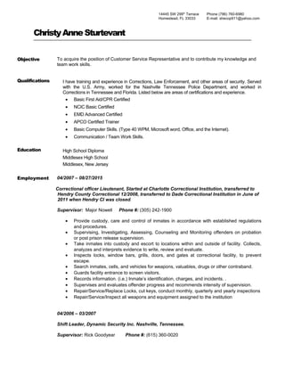 ChristyAnneSturtevant
Objective To acquire the position of Customer Service Representative and to contribute my knowledge and
team work skills.
Qualifications I have training and experience in Corrections, Law Enforcement, and other areas of security. Served
with the U.S. Army, worked for the Nashville Tennessee Police Department, and worked in
Corrections in Tennessee and Florida. Listed below are areas of certifications and experience.
• Basic First Aid/CPR Certified
• NCIC Basic Certified
• EMD Advanced Certified
• APCO Certified Trainer
• Basic Computer Skills. (Type 40 WPM, Microsoft word, Office, and the Internet).
• Communication / Team Work Skills.
Education High School Diploma
Middlesex High School
Middlesex, New Jersey
Employment 04/2007 – 08/27/2015
Correctional officer Lieutenant, Started at Charlotte Correctional Institution, transferred to
Hendry County Correctional 12/2008, transferred to Dade Correctional Institution in June of
2011 when Hendry CI was closed.
Supervisor: Major Nowell Phone #: (305) 242-1900
• Provide custody, care and control of inmates in accordance with established regulations
and procedures.
• Supervising, Investigating, Assessing, Counseling and Monitoring offenders on probation
or post prison release supervision.
• Take inmates into custody and escort to locations within and outside of facility. Collects,
analyzes and interprets evidence to write, review and evaluate.
• Inspects locks, window bars, grills, doors, and gates at correctional facility, to prevent
escape.
• Search inmates, cells, and vehicles for weapons, valuables, drugs or other contraband.
• Guards facility entrance to screen visitors.
• Records information. (i.e.) Inmate’s identification, charges, and incidents. .
• Supervises and evaluates offender progress and recommends intensity of supervision.
• Repair/Service/Replace Locks, cut keys, conduct monthly, quarterly and yearly inspections
• Repair/Service/Inspect all weapons and equipment assigned to the institution
04/2006 – 03/2007
Shift Leader, Dynamic Security Inc. Nashville, Tennessee.
Supervisor: Rick Goodyear Phone #: (615) 360-0020
14445 SW 299th
Terrace
Homestead, FL 33033
Phone (786) 760-6980
E-mail: shecop911@yahoo.com
 