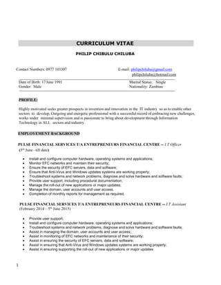 1
CURRICULUM VITAE
PHILIP CHIBULU CHILUBA
Contact Numbers: 0977 103307 E-mail: philipchiluba@gmail.com
philipchiluba@hotmail.com
Date of Birth: 17 June 1991 Marital Status: Single
Gender: Male Nationality: Zambian
PROFILE:
Highly motivated seeks greater prospects in invention and innovation in the IT industry so as to enable other
sectors to develop, Outgoing and energetic professional with a successful record of embracing new challenges,
works under minimal supervision and is passionate to bring about development through Information
Technology in ALL sectors and industry.
EMPLOYEMENT BACKGROUND
PULSE FINANCIAL SERVICES T/A ENTREPRENEURS FINANCIAL CENTRE -- I.T Officer
(5th
June –till date)
 Install and configure computer hardware, operating systems and applications;
 Monitor EFC networks and maintain their security;
 Ensure the security of EFC servers, data and software;
 Ensure that Anti-Virus and Windows updates systems are working properly;
 Troubleshoot systems and network problems, diagnose and solve hardware and software faults;
 Provide user support, including procedural documentation;
 Manage the roll-out of new applications or major updates;
 Manage the domain, user accounts and user access.
 Completion of monthly reports for management as required.
PULSE FINANCIAL SERVICES T/A ENTREPRENEURS FINANCIAL CENTRE -- I.T Assistant
(February 2014 – 5th
June 2015)
 Provide user support;
 Install and configure computer hardware, operating systems and applications;
 Troubleshoot systems and network problems, diagnose and solve hardware and software faults;
 Assist in managing the domain, user accounts and user access;
 Assist in monitoring of EFC networks and maintenance of their security;
 Assist in ensuring the security of EFC servers, data and software;
 Assist in ensuring that Anti-Virus and Windows updates systems are working properly;
 Assist in ensuring supporting the roll-out of new applications or major updates
 