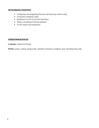 4
NETWORKING CONCEPTS
 Configuring routers(upgrading firmware and increasing wireless range)
 Termination of Ethernet cables
 Installation of LAN’s(Local Area Networks)
 Ability to troubleshoot Network problems
 VLAN creation and management
OTHER PROFICIENCES
Languages: English and Nyanja
Hobbies: poetry, cooking, design (cards, calendars), listening to symphony music and taking long walks.
 
