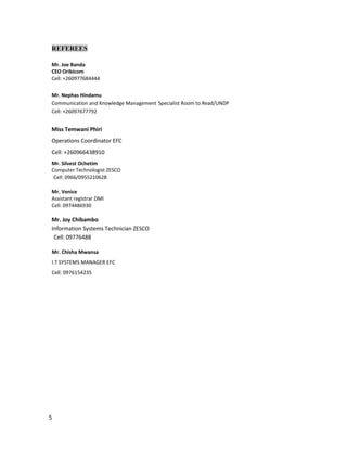 5
REFEREES
Mr. Joe Banda
CEO Oribicom
Cell: +260977684444
Mr. Nephas Hindamu
Communication and Knowledge Management Specialist Room to Read/UNDP
Cell: +26097677792
Miss Temwani Phiri
Operations Coordinator EFC
Cell: +260966438910
Mr. Silvest Ochetim
Computer Technologist ZESCO
Cell: 0966/0955210628
Mr. Venice
Assistant registrar DMI
Cell: 0974486930
Mr. Joy Chibambo
Information Systems Technician ZESCO
Cell: 09776488
Mr. Chisha Mwansa
I.T SYSTEMS MANAGER EFC
Cell: 0976154235
 