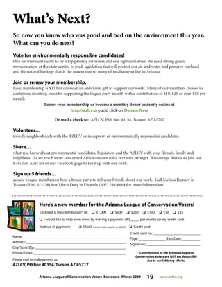 Arizona League of Conservation Voters Scorecard Winter 2009 19 www.azlcv.org
What’s Next?
So now you know who was good and bad on the environment this year.
What can you do next?
Vote for environmentally responsible candidates!
Our environment needs to be a top priority for voters and our representatives: We need strong green
representation at the state capitol to push legislation that will protect our air and water and preserve our land
and the natural heritage that is the reason that so many of us choose to live in Arizona.
Join or renew your membership.
Basic membership is $35 but consider an additional gift to support our work. Many of our members choose to
contribute monthly, consider supporting the league every month with a contribution of $10, $25 or even $50 per
month
Renew your membership or become a monthly donor instantly online at
http://azlcv.org and click on Donate Now
Or mail a check to: AZLCV, P.O. Box 40154, Tucson, AZ 85717
Volunteer…
to walk neighborhoods with the AZLCV or in support of environmentally responsible candidates.
Share…
what you know about environmental candidates, legislation and the AZLCV with your friends, family and
neighbors. As we reach more concerned Arizonans our voice becomes stronger. Encourage friends to join our
E-Action Alert list or our Facebook page to keep up with our work.
Sign up 5 friends…
as new League members or host a house party to tell your friends about our work. Call Melissa Ramsey in
Tucson (520) 622-2819 or Mitch Doty in Phoenix (602) 288-8664 for more information.
Here’s a new member for the Arizona League of Conservation Voters!
Enclosed is my contribution* of: J $1,000 J $500 J $250 J $100 J $50 J $35
J I would like to help even more by making a payment of $_____ per month on my credit card.
Method of payment: J Check (please make payable to AZLCV) J Credit card
Name: ________________________________________________________
Address: _______________________________________________________
City/State/Zip: __________________________________________________
Phone/Email: ___________________________________________________
Please mail form  payment to:
AZLCV, PO Box 40154,Tucson AZ 85717
Credit card no.: __________________________
Type: _______________ Exp. Date: __________
Signature: ______________________________
*Contributions to the Arizona League of
Conservation Voters are NOT tax deductible
due to our lobbying efforts.
 