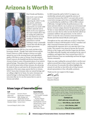 www.azlcv.org 2 Arizona League of Conservation Voters Scorecard Winter 2009
Dear Friends and Members,
First of all, I want to thank
AZLCV members for
supporting the AZLCV in the
past, present, and future.
AZLCV is almost entirely
supported by our nearly 6,000
members statewide and we
thank you for your support! I
also want to thank others who
are reading this publication
for your interest in our work
creating an Arizona whose
government is actively
working to create a sustainable
Arizona that will offer her gifts
to future generations.
I came to Arizona in 2002 for a two week visit that is fast
becoming a decade. Though I had visited Arizona and the
Grand Canyon as a child, coming to Arizona as an adult
opened my eyes to the stunning beauty and unparalleled
quality of life that we enjoy in Arizona. From the majestic
Grand Canyon to the beautiful and diverse Sonoran Desert,
Arizona is home to some of the greatest pieces of our nation’s
natural heritage. These places have inspired me to make my
life’s work the preservation of these treasures, the advancing
the ideals of clean air and water for all Arizonans and to the
protection of the many unique species that live in Arizona.
AZLCV knows that Arizonans value our natural heritage and
are willing to fight for its’ future. For native Arizonans our
natural heritage is what keeps them here and to relative
newcomers like me it is one the reasons that we came to
Arizona and settled.
In 2005 I joined the staff of AZLCV to improve our
membership outreach and to expand the universe of
concerned Arizonans that AZLCV can reach with our pro-
conservation message and we have accomplished that goal,
our membership has swelled from 3,200 in 2006 to almost
6,000 today. I strongly feel that the political process is the
fastest and most effective way to protect our environment and
preserve Arizona’s unique character for generations to come.
We have so many dedicated conservationists doing such great
work in our state who too often run into the brick wall of our
sometimes stubborn state government, it is the work of
AZLCV to raise the voice of Arizona conservationists to a
thunder pitch that elected officials cannot ignore.
Throughout my four and a half years at AZLCV I have been
fortunate to interact with thousands of AZLCV members and
other concerned Arizonans and every one of them
understands the important role in our state that AZLCV has
to play. This summer I was chosen to become the Executive
Director of the League and to lead the League into the future.
I am filled with pride, humility and excitement by the votes of
confidence and support that I have received from AZLCV’s
board of directors, from our membership and from the larger
Arizona community.
I hope you enjoy reading this scorecard which is not the most
upbeat scorecard that we have created. In fact, more than any
of our previous 18 scorecards, this edition highlights the
amount of work that we have left to do to bring Arizona’s
elected representation in line with public sentiment.
Thank you for your support of the League,
Steven C Arnquist
Executive Director
The Arizona League of Conservation Voters publishes an
annual Scorecard following the legislative session. Contents are
copyrighted, but articles may be reprinted provided credit is
given to authors and the League. Annual membership for the
League begins at $35. All members receive the Scorecard and, if
they choose, our regular email updates.
Contact us:
info@ azlcv.org www.azlcv.org
in Tucson: 738 N.Fifth Ave.,Suite 218,85705
in Phoenix: 825 N.Third Ave.,85003
Mailing address: PO Box 40154,Tucson AZ 85717
Staff
Steve Arnquist Executive Director
Mitch Doty Membership Coordinator
Melissa Ramsey Office Manager and
Membership Outreach
Frederick Schulze Field Canvass Coordinator
Mandana Nakhai Summer Intern
Scorecard design by Julie St. John
Board of Directors
Roselyn O’Connell,
Vice President, Scottsdale
Roberta Voss
Secretary, Phoenix
Tina Beattie, Gilbert
Paul Burkhardt, Prescott
Michael Dunne, Tucson
Grant Loper, Tempe
Bill Roe, Tucson
Paul Walker, Phoenix
Arizona Is Worth It
 