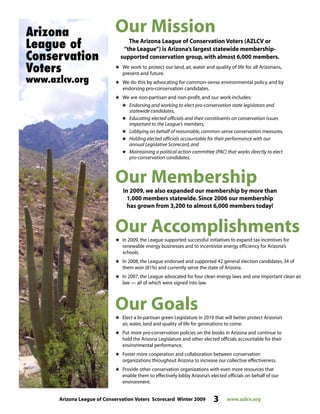Arizona League of Conservation Voters Scorecard Winter 2009 3 www.azlcv.org
Our Mission
The Arizona League of Conservation Voters (AZLCV or
“the League”) is Arizona’s largest statewide membership-
supported conservation group, with almost 6,000 members.
# We work to protect our land, air, water and quality of life for all Arizonans,
present and future.
# We do this by advocating for common-sense environmental policy and by
endorsing pro-conservation candidates.
# We are non-partisan and non-profit, and our work includes:
# Endorsing and working to elect pro-conservation state legislators and
statewide candidates,
# Educating elected officials and their constituents on conservation issues
important to the League’s members,
# Lobbying on behalf of reasonable,common-sense conservation measures,
# Holding elected officials accountable for their performance with our
annual Legislative Scorecard,and
# Maintaining a political action committee (PAC) that works directly to elect
pro-conservation candidates.
Our Membership
In 2009, we also expanded our membership by more than
1,000 members statewide. Since 2006 our membership
has grown from 3,200 to almost 6,000 members today!
Our Accomplishments# In 2009, the League supported successful initiatives to expand tax incentives for
renewable energy businesses and to incentivize energy efficiency for Arizona’s
schools.
# In 2008, the League endorsed and supported 42 general election candidates, 34 of
them won (81%) and currently serve the state of Arizona.
# In 2007, the League advocated for four clean energy laws and one important clean air
law — all of which were signed into law.
Our Goals
# Elect a bi-partisan green Legislature in 2010 that will better protect Arizona’s
air, water, land and quality of life for generations to come.
# Put more pro-conservation policies on the books in Arizona and continue to
hold the Arizona Legislature and other elected officials accountable for their
environmental performance.
# Foster more cooperation and collaboration between conservation
organizations throughout Arizona to increase our collective effectiveness.
# Provide other conservation organizations with even more resources that
enable them to effectively lobby Arizona’s elected officials on behalf of our
environment.
Arizona
League of
Conservation
Voters
www.azlcv.org
 