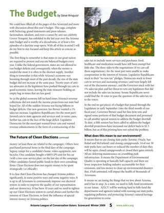 Arizona League of Conservation Voters Scorecard Winter 2009 5 www.azlcv.org
We could have filled all of the pages of this Scorecard and more
with discussion about this year’s budget. This saga, complete
with bickering, grand statements and press releases,
factionalism, idealism, and even a cameo by anti-tax celebrity
Grover Norquist, has unfolded in the last year over the Arizona
state budget and is worthy of a docudrama, or at least a few
episodes of a daytime soap opera. With all of this in mind I will
do my best to stay focused and keep this article as concise as
possible.
The first thing to remember is that states in our great nation
are required to present and execute balanced budgets every
year. Unlike the federal government, states are not allowed to
run budget deficits and consequently, when the money is
needed the most it is often in the shortest supply. Another
thing to remember is that while Arizona’s economy was
booming through most of the past decade, the size of the state
budget did not increase at the same pace. Twenty years of anti-
tax advocates in the legislature have pushed through tax cuts in
good economic times, leaving the state treasurer holding an
empty bag in times that are less good.
So as the global economy fell on hard times Arizona’s revenue
collections did not match the income projections our state had
hoped for. All of the sudden Arizona was facing billions in
budget deficits. Our new governor, Jan Brewer wanted a 1%
sales tax increase. Legislative Republicans (for the most part)
favored cuts to state agencies and services and, in some cases,
further tax cuts in the face of the huge deficit. Legislative
Democrats for the most part wanted fewer cuts and wanted
revenue enhancements in the form of a restructuring of the
sales tax to include more services and purchases: food,
healthcare and medication would have still been exempt but
little else. The three sides to the negotiations (if we can call
them negotiations), for the most part were unable to make
compromises in the interest of Arizona. Legislative Republicans
stuck to their “no new tax” pledges, Democrats stuck to fewer
cuts to services and increasing revenues (and were largely left
out of the discussion anyway), and the Governor stuck with her
1% sales tax plan and her threat to veto any legislation that did
not include the sales tax increase. Senate Republicans never
could find the 16 votes to pass the question of the sales tax on
to the voters.
In the end we got pieces of a budget that passed through the
Legislature in early September (into the third month of our
fiscal year). Governor Brewer used her line item veto and
signed some portions of that budget document and promised
to call another special session to address the budget shortfall.
To date, a fifth session has been called to address the budget
shortfall projections have increased our deficit back to $1.5
billion, but as of this printing have not solved the problem.
What does this mean to our environment?
It means that we are closing state parks (Jerome, Oracle, San
Rafael and McFarland) and closing campgrounds. 14 of our 30
state parks have cut hours or reduced the number of days they
will be open, closed campgrounds or closed their gates entirely.
All are deferring maintenance on crumbling park
infrastructure. It means the Department of Environmental
Quality is operating at basically half capacity and there are
fewer inspectors holding industry accountable for their
emissions, and less money to clean up environmental disasters
that, if left untreated, will impact the health of thousands of
Arizonans.
It means we are losing the things that we love about Arizona,
and it has to stop. As a state, we need to fully fund investments
in our future. AZLCV will be working hard to fully fund the
departments and agencies tasked with running our state parks,
regulating pollution, and protecting Arizona’s natural heritage
for generations to come.
The Budgetby Steve Arnquist
money (at least these are related to the campaign). Others have
purchased personal items in the final days of the campaign:
Segway ramps for a candidate’s home, video equipment, new
bicycles. One candidate bought a $405 GPS unit for his car
(with a two-year service plan) on the last day of the campaign.
Other candidates funnel public funds to their own consulting
firms. Clean Elections does not require money to be spent
strategically (or ethically).
It is clear that Clean Elections has changed Arizona politics
significantly, in some positive ways and some negative ways. It
is up to all Arizonans to continuously improve our electoral
system in order to improve the quality of our representation
and our democracy. It has been 10 years and we need to tighten
up our Clean Elections system to curtail abuses and further the
mission of Clean Elections, to limit the influence of special
interest money on Arizona politics.
The Future of Clean Elections continued
 