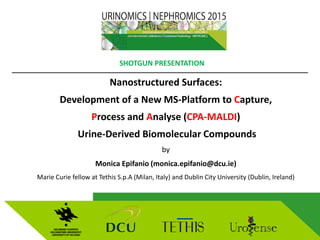 Nanostructured Surfaces:
Development of a New MS-Platform to Capture,
Process and Analyse (CPA-MALDI)
Urine-Derived Biomolecular Compounds
by
Monica Epifanio (monica.epifanio@dcu.ie)
Marie Curie fellow at Tethis S.p.A (Milan, Italy) and Dublin City University (Dublin, Ireland)

SHOTGUN PRESENTATION
1
 