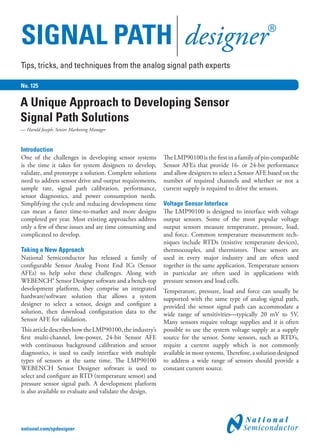 SIGNAL PATH designer®
No. 125
Introduction
One of the challenges in developing sensor systems
is the time it takes for system designers to develop,
validate, and prototype a solution. Complete solutions
need to address sensor drive and output requirements,
sample rate, signal path calibration, performance,
sensor diagnostics, and power consumption needs.
Simplifying the cycle and reducing development time
can mean a faster time-to-market and more designs
completed per year. Most existing approaches address
only a few of these issues and are time consuming and
complicated to develop.
Taking a New Approach
National Semiconductor has released a family of
configurable Sensor Analog Front End ICs (Sensor
AFEs) to help solve these challenges. Along with
WEBENCH® Sensor Designer software and a bench-top
development platform, they comprise an integrated
hardware/software solution that allows a system
designer to select a sensor, design and configure a
solution, then download configuration data to the
Sensor AFE for validation.
ThisarticledescribeshowtheLMP90100,theindustry’s
first multi-channel, low-power, 24-bit Sensor AFE
with continuous background calibration and sensor
diagnostics, is used to easily interface with multiple
types of sensors at the same time. The LMP90100
WEBENCH Sensor Designer software is used to
select and configure an RTD (temperature sensor) and
pressure sensor signal path. A development platform
is also available to evaluate and validate the design.
The LMP90100 is the first in a family of pin-compatible
Sensor AFEs that provide 16- or 24-bit performance
and allow designers to select a Sensor AFE based on the
number of required channels and whether or not a
current supply is required to drive the sensors.
Voltage Sensor Interface
The LMP90100 is designed to interface with voltage
output sensors. Some of the most popular voltage
output sensors measure temperature, pressure, load,
and force. Common temperature measurement tech-
niques include RTDs (resistive temperature devices),
thermocouples, and thermistors. These sensors are
used in every major industry and are often used
together in the same application. Temperature sensors
in particular are often used in applications with
pressure sensors and load cells.
Temperature, pressure, load and force can usually be
supported with the same type of analog signal path,
provided the sensor signal path can accommodate a
wide range of sensitivities—typically 20 mV to 5V.
Many sensors require voltage supplies and it is often
possible to use the system voltage supply as a supply
source for the sensor. Some sensors, such as RTD’s,
require a current supply which is not commonly
available in most systems. Therefore, a solution designed
to address a wide range of sensors should provide a
constant current source.
A Unique Approach to Developing Sensor
Signal Path Solutions
— Harold Joseph, Senior Marketing Manager
Tips, tricks, and techniques from the analog signal path experts
national.com/spdesigner
 