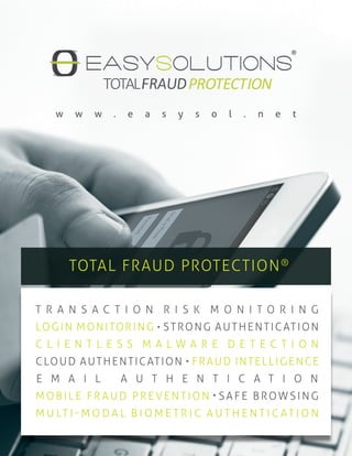 TOTAL FRAUD PROTECTION®
w w w . e a s y s o l . n e t
T R A N S A C T I O N R I S K M O N I T O R I N G
LOGIN MONITORING STRONG AUTHENTICATION
C L I E N T L E S S M A L W A R E D E T E C T I O N
CLOUD AUTHENTICATION FRAUD INTELLIGENCE
E M A I L A U T H E N T I C A T I O N
M OBILE FR A UD PREVENTION SAFE BROWSING
M U LT I - M O D A L B I O M E T R I C A U T H E N T I C AT I O N
 