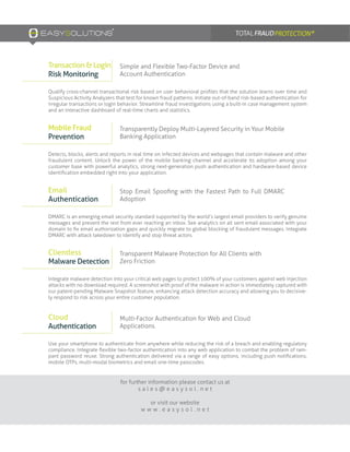 Detects, blocks, alerts and reports in real time on infected devices and webpages that contain malware and other
fraudulent content. Unlock the power of the mobile banking channel and accelerate its adoption among your
customer base with powerful analytics, strong next-generation push authentication and hardware-based device
identification embedded right into your application.
Qualify cross-channel transactional risk based on user behavioral profiles that the solution learns over time and
Suspicious Activity Analyzers that test for known fraud patterns. Initiate out-of-band risk-based authentication for
irregular transactions or login behavior. Streamline fraud investigations using a built-in case management system
and an interactive dashboard of real-time charts and statistics.
DMARC is an emerging email security standard supported by the world’s largest email providers to verify genuine
messages and prevent the rest from ever reaching an inbox. See analytics on all sent email associated with your
domain to fix email authorization gaps and quickly migrate to global blocking of fraudulent messages. Integrate
DMARC with attack takedown to identify and stop threat actors.
Integrate malware detection into your critical web pages to protect 100% of your customers against web injection
attacks with no download required. A screenshot with proof of the malware in action is immediately captured with
our patent-pending Malware Snapshot feature, enhancing attack detection accuracy and allowing you to decisive-
ly respond to risk across your entire customer population.
Use your smartphone to authenticate from anywhere while reducing the risk of a breach and enabling regulatory
compliance. Integrate flexible two-factor authentication into any web application to combat the problem of ram-
pant password reuse. Strong authentication delivered via a range of easy options, including push notifications,
mobile OTPs, multi-modal biometrics and email one-time passcodes.
for further information please contact us at
s a l e s @ e a s y s o l . n e t
or visit our website
w w w . e a s y s o l . n e t
Transparently Deploy Multi-Layered Security in Your Mobile
Banking Application
Simple and Flexible Two-Factor Device and
Account Authentication
Stop Email Spoofing with the Fastest Path to Full DMARC
Adoption
Transparent Malware Protection for All Clients with
Zero Friction
Multi-Factor Authentication for Web and Cloud
Applications.
Mobile Fraud
Prevention
Transaction & Login
Risk Monitoring
Email
Authentication
Clientless
Malware Detection
Cloud
Authentication
 