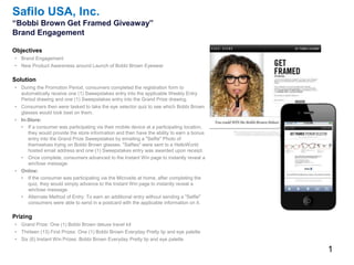 1
Safilo USA, Inc.
“Bobbi Brown Get Framed Giveaway”
Brand Engagement
Objectives
• Brand Engagement
• New Product Awareness around Launch of Bobbi Brown Eyewear
Solution
• During the Promotion Period, consumers completed the registration form to
automatically receive one (1) Sweepstakes entry into the applicable Weekly Entry
Period drawing and one (1) Sweepstakes entry into the Grand Prize drawing.
• Consumers then were tasked to take the eye selector quiz to see which Bobbi Brown
glasses would look best on them.
• In-Store:
• If a consumer was participating via their mobile device at a participating location,
they would provide the store information and then have the ability to earn a bonus
entry into the Grand Prize Sweepstakes by emailing a "Selfie" Photo of
themselves trying on Bobbi Brown glasses. "Selfies" were sent to a HelloWorld
hosted email address and one (1) Sweepstakes entry was awarded upon receipt.
• Once complete, consumers advanced to the Instant Win page to instantly reveal a
win/lose message.
• Online:
• If the consumer was participating via the Microsite at home, after completing the
quiz, they would simply advance to the Instant Win page to instantly reveal a
win/lose message.
• Alternate Method of Entry: To earn an additional entry without sending a "Selfie"
consumers were able to send in a postcard with the applicable information on it.
Prizing
• Grand Prize: One (1) Bobbi Brown deluxe travel kit
• Thirteen (13) First Prizes: One (1) Bobbi Brown Everyday Pretty lip and eye palette
• Six (6) Instant Win Prizes: Bobbi Brown Everyday Pretty lip and eye palette
 