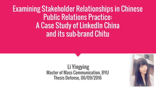 Examining Stakeholder Relationships in Chinese
Public Relations Practice:
A Case Study of LinkedIn China
and its sub-brand Chitu
Li Yingying
Master of Mass Communication, BYU
Thesis Defense, 06/09/2016
 