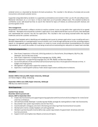 centered service as stipulated by Standard Life bank procedures. This resulted in the delivery of prompt and accurate
transactions and valued customer service.
Supported and guided elderly residents in a supported accommodation environment in their use of a PC and software tools.
Mentored individuals on a 1-2-1 basis in how to make best use of available software tools. This enabled residence to
confidently access web based facilities to search the Internet for topics of interest, to communicate with relatives and
purchase goods online.
Time management:
Responded to and delivered a software solution to resolve customer issues arising within their application to an agreed
timeframe. Reviewed and analysed the customer’s application issue, determined the best course of action, then developed
and implemented the solution into the live application. This resulted in the issue being resolved within the required
timeframe and to the customer satisfaction.
Managed client helpdesk whilst identifying and remedying root causes to common application issues raised by end user s.
Worked independently on investigatingthe causeof common user issues through setting own priorities,providing progress
reports to management, generating weekly reports on trends to issues raised and present recommendations for project
improvements. As a result, the number of issues being raised and are outstanding has reduced to its lowest level recorded.
Technical competencies:
 Over 8 years’experience in Oracle6i,10i & 11g products (i.e. OracleForms, OracleReports, SQL Plus,SQL
Developer, OracleE-Business Suite).
 Over 8 years’experience in programming languages (e.g. PL/SQL, UNIX)
 Some experience in programming languages Java,C#, PHP, MySQL and Business Objects
 Successfully delivery of new and enhanced functionality for businesscritical applicationsthatwas on time, in
budget and of high quality.
 Management of application supportfor numerous clients.
 Experience in workingwith numerous Public Sector organisations and Education Ins titutions.
Education
October 2000 to February 2005, Napier University, Edinburgh
2/1 Honors Degree in BEng Computing
September 1998 to June 2000, Napier University, Edinburgh
HND Business Administration.
Work Experience
Scottish Prison Service:
December 2014 to present and
January 2007 to September 2013
 Create new functionality and supportingexistingapplication with OracleForms & OracleReports for client/server
and 3 tier architecture.
 Utilised Toad and SQL Developer in producingnew PL/SQL packages & creatingtables to meet new functionality.
 Documented new system requirements and Unit Test Plans.
 Coordinated with colleagues and clientin the testing and releasingof new functionality to livesystem.
 Worked with clientto remedy helpdesk callswith agreed SLA.
 Worked in partnership with clientto define new system requirements for government directives and client
business processes.
 Support client’s existingBusiness Objects universesand reports.
 