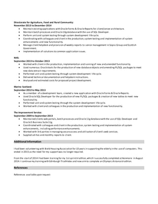Directorate for Agriculture, Food and Rural Community:
November 2013 to December 2014
 Maintain existingapplications with OracleForms & OracleReports for client/server architecture.
 Maintain batch processes and Oracle10gdatabasewith the use of SQL Developer.
 Perform unitand system testing through system development lifecycle.
 Coordinatingwith colleagues and clientin the production,system testing and implementation of system
enhancements and new functionality.
 Manage clienthelpdesk and provision of weekly reports to senior management in Sopra Group and Scottish
Government.
 Implementation of solutions to common application issues.
NHS:
September 2013 to October 2013
 Worked with clientin the production, implementation and runningof new and amended functionality.
 Used numerous Oracletools for the production of new databaseobjects and amending PL/SQL packages to meet
new data extract requirements.
 Performed unit and system testing through system development lifecycle.
 Delivered technical documentation and helpdesk instructions.
 Analysed and estimated costs for proposed project development.
Marine Scotland:
September 2012 to May 2013
 As a member of a development team, created a new application with OracleForms & OracleReports.
 Used OracleSQL Developer for the production of new PL/SQL packages & creation of new tables to meet new
functionality.
 Performed unit and system testing through the system development lifecycle.
 Worked with clientand colleagues in the production and implementation of new functionality.
The Improvement Service:
September 2009 to September 2013
 Maintained clients web portals,batch processes and Oracle11gdatabasewith the use of SQL Developer and
OracleE-Business Suite11g.
 Coordinated with colleagues and clientin the production,system testing and implementation of system
enhancements, includingperformanceenhancements.
 Worked with 3rd parties in managingsecureaccess and utilisation of client’s web services.
 Suppled ad-hoc and monthly reports to client.
Additional Information
I had been volunteering with Bield HousingAssociation for 10 years in supportingthe elderly in the useof computers. This
ended in 2015 as the need for my supportwas no longer required.
From the startof 2014 I had been trainingfor my 1stsprinttriathlon,which I successfully completed atAviemore in August
2014.I continue my training with Edinburgh Triathletes and now aimto complete an Olympic distancetriathlon.
References
References availableupon request
 