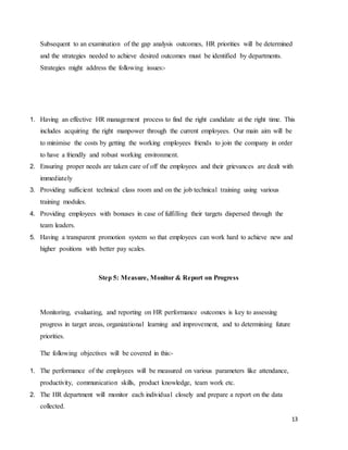 13
Subsequent to an examination of the gap analysis outcomes, HR priorities will be determined
and the strategies needed to achieve desired outcomes must be identified by departments.
Strategies might address the following issues:-
1. Having an effective HR management process to find the right candidate at the right time. This
includes acquiring the right manpower through the current employees. Our main aim will be
to minimise the costs by getting the working employees friends to join the company in order
to have a friendly and robust working environment.
2. Ensuring proper needs are taken care of off the employees and their grievances are dealt with
immediately
3. Providing sufficient technical class room and on the job technical training using various
training modules.
4. Providing employees with bonuses in case of fulfilling their targets dispersed through the
team leaders.
5. Having a transparent promotion system so that employees can work hard to achieve new and
higher positions with better pay scales.
Step 5: Measure, Monitor & Report on Progress
Monitoring, evaluating, and reporting on HR performance outcomes is key to assessing
progress in target areas, organizational learning and improvement, and to determining future
priorities.
The following objectives will be covered in this:-
1. The performance of the employees will be measured on various parameters like attendance,
productivity, communication skills, product knowledge, team work etc.
2. The HR department will monitor each individual closely and prepare a report on the data
collected.
 